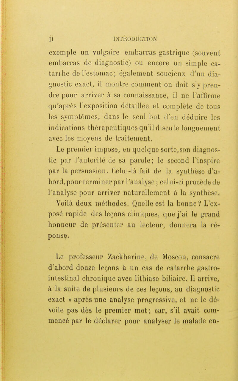 exemple un vulgaire embarras gastrique (souvent embarras de diagnostic) ou encore un simple ca- tarrhe de l'estomac; également soucieux d'un dia- gnostic exact, il montre comment on doit s'y pren- dre pour arriver à sa connaissance, il ne l'affirme qu'après l'exposition détaillée et complète de tous les symptômes, dans le seul but d'en déduire les indications thérapeutiques qu'il discute longuement avec les moyens de traitement. Le premier impose, en quelque sorte,son diagnos- tic par l'autorité de sa parole; le second l'inspire par la persuasion. Celui-là fait de la synthèse d'a- bord,pour terminerpar l'analyse ; celui-ci procède de l'analyse pour arriver naturellement à la synthèse. Voilà deux méthodes. Quelle est la bonne? L'ex- posé rapide des leçons cliniques, que j'ai le grand honneur de présenter au lecteur, donnera la ré- ponse. Le professeur Zackharine, de Moscou, consacre d'abord douze leçons à un cas de catarrhe gastro- intestinal chronique avec lithiase biliaire. Il arrive, à la suite de plusieurs de ces leçons, au diagnostic exact « après une analyse progressive, et ne le dé- voile pas dès le premier mot ; car, s'il avait com- mencé par le déclarer pour analyser le malade en-