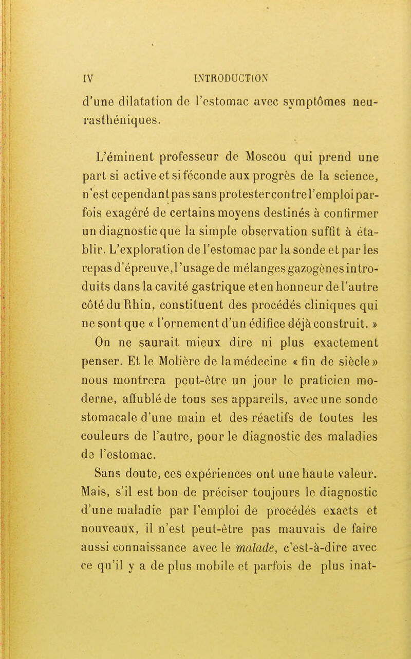 d'une dilatation de l'estomac avec symptômes neu- rasthéniques. L'éminent professeur de Moscou qui prend une part si active et si féconde aux progrès de la science, n'est cependantpas sans protestercontrel'emploi par- fois exagéré de certains moyens destinés à confirmer un diagnostic que la simple observation suffît à éta- blir. L'exploration de l'estomac par la sonde et par les repas d'épreuve,l'usage de mélanges gazogènes intro- duits dans la cavité gastrique et en honneur de l'autre côté du Rhin, constituent des procédés cliniques qui ne sont que « l'ornement d'un édifice déjà construit. » On ne saurait mieux dire ni plus exactement penser. Et le Molière de la médecine « fin de siècle» nous montrera peut-être un jour le praticien mo- derne, affublé de tous ses appareils, avec une sonde stomacale d'une main et des réactifs de toutes les couleurs de l'autre, pour le diagnostic des maladies de l'estomac. Sans doute, ces expériences ont une haute valeur. Mais, s'il est bon de préciser toujours le diagnostic d'une maladie par l'emploi de procédés exacts et nouveaux, il n'est peut-être pas mauvais de faire aussi connaissance avec le malade, c'est-à-dire avec ce qu'il y a de plus mobile et parfois de plus inat-