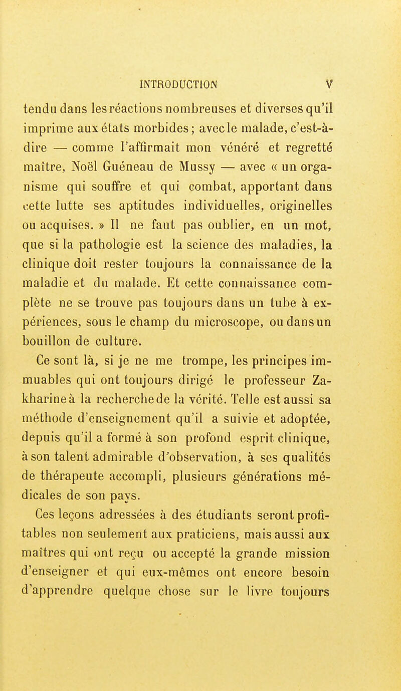 tendu dans les réactions nombreuses et diverses qu'il imprime aux états morbides; avec le malade, c'est-à- dire — comme l'affirmait mon vénéré et regretté maître, Noël Guéneau de Mussy — avec « un orga- nisme qui souffre et qui combat, apportant dans cette lutte ses aptitudes individuelles, originelles ou acquises. » Il ne faut pas oublier, en un mot, que si la pathologie est la science des maladies, la clinique doit rester toujours la connaissance de la maladie et du malade. Et cette connaissance com- plète ne se trouve pas toujours dans un tube à ex- périences, sous le champ du microscope, ou dans un bouillon de culture. Ce sont là, si je ne me trompe, les principes im- muables qui ont toujours dirigé le professeur Za- kharineà la recherche de la vérité. Telle est aussi sa méthode d'enseignement qu'il a suivie et adoptée, depuis qu'il a formé à son profond esprit clinique, à son talent admirable d'observation, à ses qualités de thérapeute accompli, plusieurs générations mé- dicales de son pays. Ces leçons adressées à des étudiants seront profi- tables non seulement aux praticiens, mais aussi aux maîtres qui ont reçu ou accepté la grande mission d'enseigner et qui eux-mêmes ont encore besoin d'apprendre quelque chose sur le livre toujours