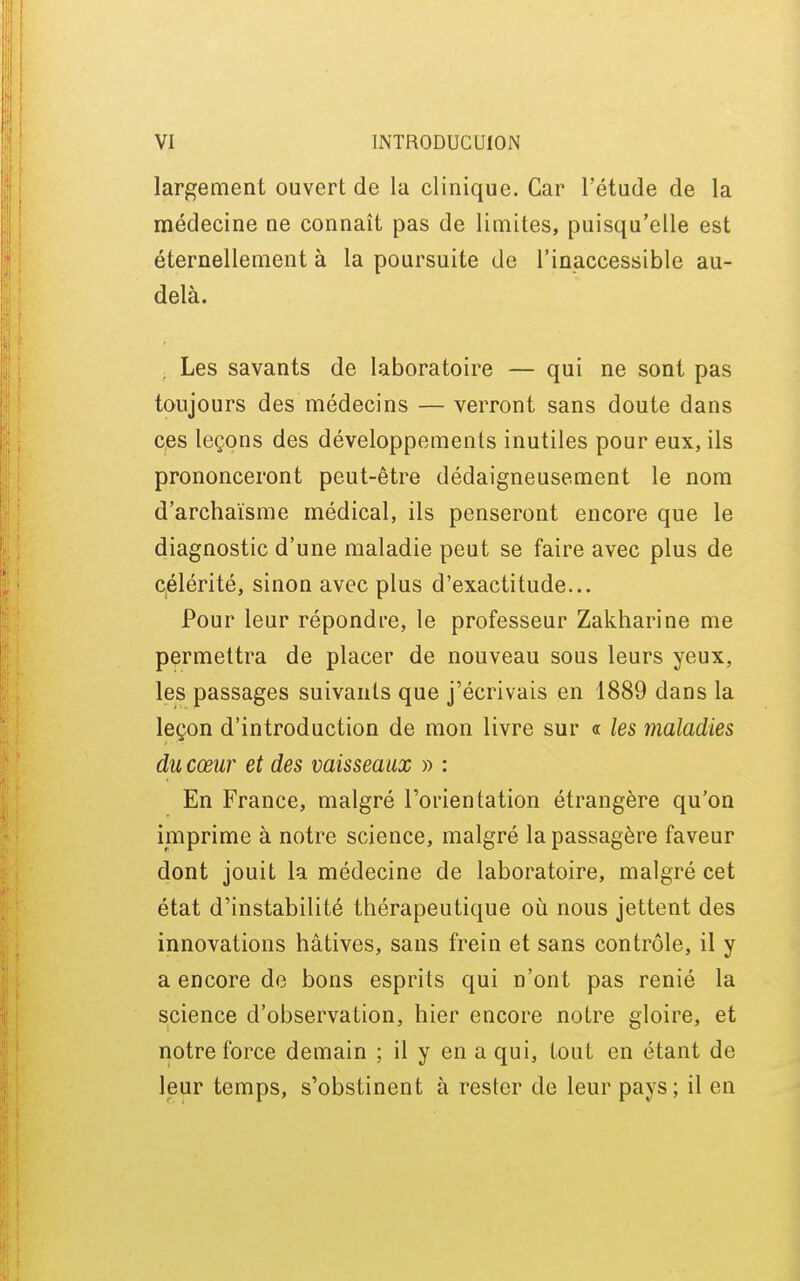 largement ouvert de la clinique. Car l'étude de la médecine ne connaît pas de limites, puisqu'elle est éternellement à la poursuite de l'inaccessible au- delà. Les savants de laboratoire — qui ne sont pas toujours des médecins — verront sans doute dans ces leçons des développements inutiles pour eux, ils prononceront peut-être dédaigneusement le nom d'archaïsme médical, ils penseront encore que le diagnostic d'une maladie peut se faire avec plus de célérité, sinon avec plus d'exactitude... Pour leur répondre, le professeur Zakharine me permettra de placer de nouveau sous leurs yeux, les passages suivants que j'écrivais en 1889 dans la leçon d'introduction de mon livre sur a les maladies du cœur et des vaisseaux » : En France, malgré l'orientation étrangère qu'on imprime à notre science, malgré la passagère faveur dont jouit la médecine de laboratoire, malgré cet état d'instabilité thérapeutique où nous jettent des innovations hâtives, sans frein et sans contrôle, il y a encore de bons esprits qui n'ont pas renié la science d'observation, hier encore notre gloire, et notre force demain ; il y en a qui, tout en étant de leur temps, s'obstinent à rester de leur pays ; il en