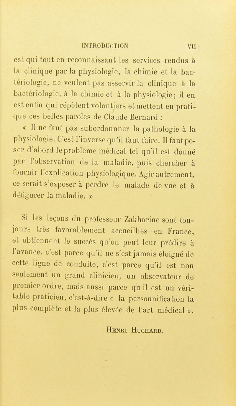 est qui tout en reconnaissant les services rendus à la clinique par la physiologie, la chimie et la bac- tériologie, ne veulent pas asservir la clinique à la bactériologie, à la chimie et à la physiologie; il en est enfin qui répètent volontiers et mettent en prati- que ces belles paroles de Claude Bernard : « Il ne faut pas subordonnner la pathologie à la physiologie. C'est l'inverse qu^il faut faire, llfautpo- ser d'abord le problème médical tel qu'il est donné par l'observation de la maladie, puis chercher à fournir l'explication physiologique. Agir autrement, ce serait s'exposer à perdre le malade de vue et à défigurer la maladie. » Si les leçons du professeur Zakharine sont tou- jours très favorablement accueillies en France, et obtiennent le succès qu'on peut leur prédire à l'avance, c'est parce qu'il ne s'est jamais éloigné de cette ligne de conduite, c'est parce qu'il est non seulement un grand clinicien, un observateur de premier ordre, mais aussi parce qu'il est un véri- table praticien, c'est-à-dire « la personnification la plus complète et la plus élevée de l'art médical ». Henri Hughard.