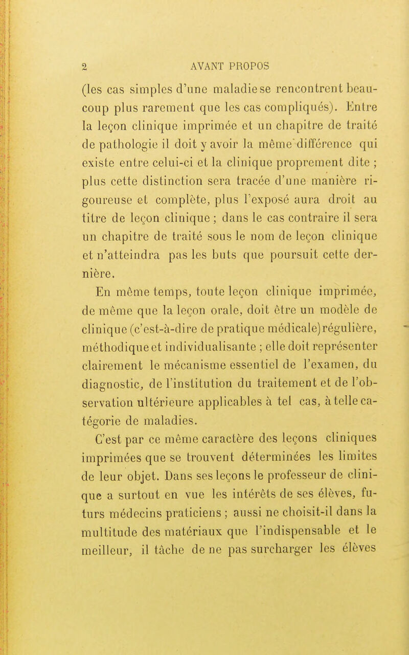 (les cas simples d'une maladie se rencontrent beau- coup plus rarement que les cas compliqués). Entre la leçon clinique imprimée et un chapitre de traité de pathologie il doit y avoir la mêmedifférence qui existe entre celui-ci et la clinique proprement dite ; plus cette distinction sera tracée d'une manière ri- goureuse et complète, plus l'exposé aura droit au titre de leçon clinique ; dans le cas contraire il sera un chapitre de traité sous le nom de leçon clinique et n'atteindra pas les buts que poursuit celte der- nière. En même temps, toute leçon clinique impriuiée, de même que la leçon orale, doit être un modèle de clinique (c'est-à-dire de pratique médicale)régulière, méthodique et individualisan te ; elle doit représenter clairement le mécanisme essentiel de l'examen, du diagnostic, de l'institution du traitement et de l'ob- servation ultérieure applicables à tel cas, à telle ca- tégorie de maladies. C'est par ce même caractère des leçons cliniques imprimées que se trouvent déterminées les limites de leur objet. Dans ses leçons le professeur de clini- que a surtout en vue les intérêts de ses élèves, fu- turs médecins praticiens ; aussi ne choisit-il dans la multitude des matériaux que l'indispensable et le meilleur, il tâche de ne pas surcharger les élèves