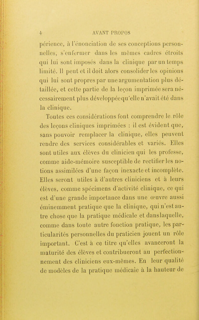 périencc, à IVînonciation de ses conceptions person- nelles, s'cnferaier dans les mêmes cadres étroits qui lui sont imposés dans la clinique par un temps limité. 11 peut et il doit alors consolider les opinions qui lui sont propres par une argumentation plus dé- taillée, et cette partie de la leçon imprimée sera né- cessairement plus développéequ'elle n'avait été dans la clinique. Toutes ces considérations font comprendre le rôle des leçons cliniques imprimées : il est évident que, sans pouvoir remplacer la clinique, elles peuvent rendre des services considérables et variés. Elles sont utiles aux élèves du clinicien qui les professe, comme aide-mémoire susceptible de rectifier les no- tions assimilées d'une façon inexacte et incomplète. Elles seront utiles à d'autres cliniciens et à leurs élèves, comme spécimens d'activité clinique, ce qui est d'une grande importance dans une œuvre aussi éminemment pratique que la clinique, qui n'est au- tre chose que la pratique médicale et dans laquelle, comme dans toute autre fonction pratique, les par- ticularités personnelles du praticien jouent un rôle important. C'est à ce titre qu'elles avanceront la maturité des élèves et contribueront au perfection- nement des cliniciens eux-mêmes. En leur qualité de modèles de la pratique médicale à la hauteur de