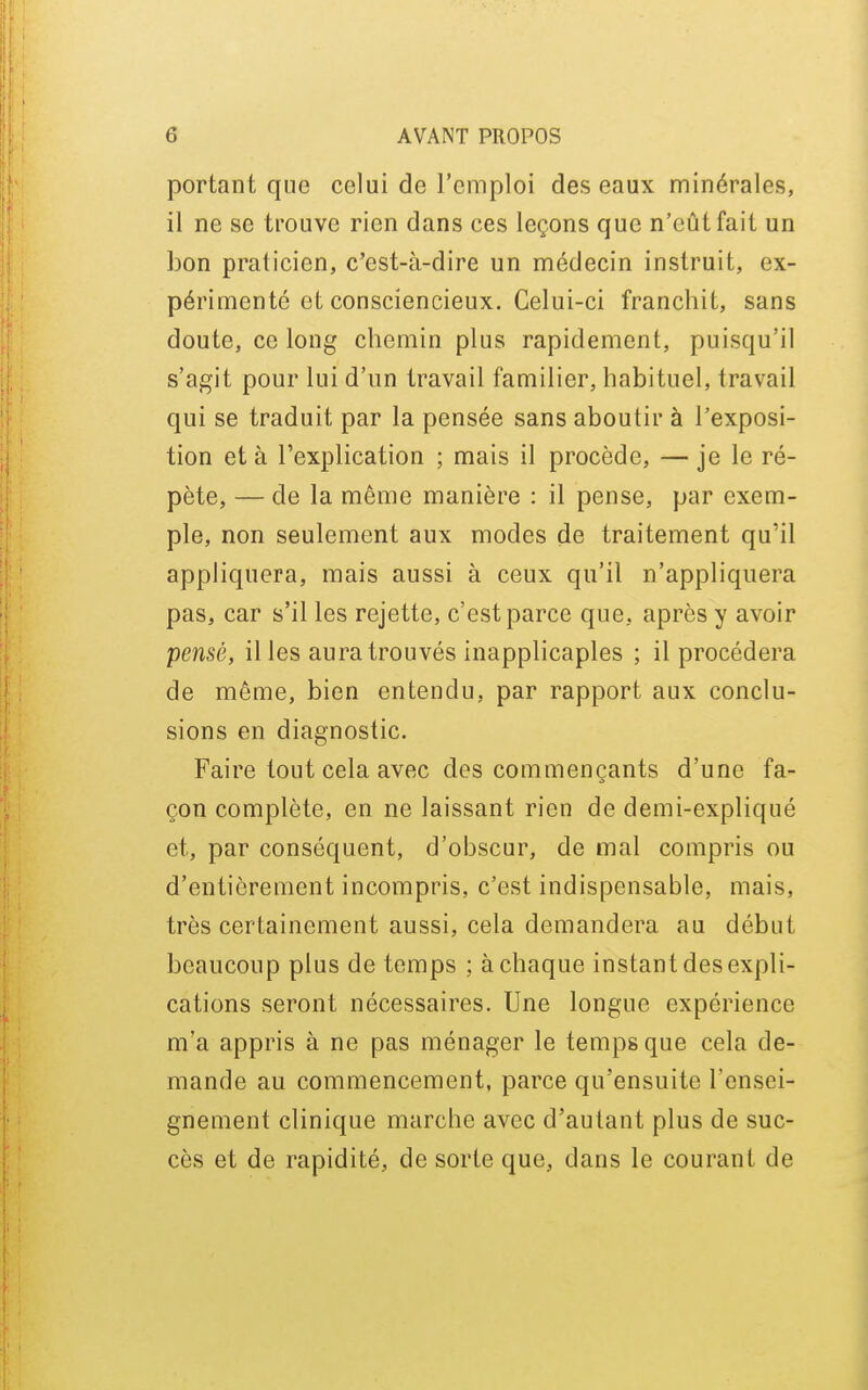 portant que celui de l'emploi des eaux minérales, il ne se trouve rien dans ces leçons que n'eût fait un bon praticien, c'est-à-dire un médecin instruit, ex- périmenté et consciencieux. Celui-ci franchit, sans doute, ce long chemin plus rapidement, puisqu'il s'agit pour lui d'un travail familier, habituel, travail qui se traduit par la pensée sans aboutir à l'exposi- tion et à l'explication ; mais il procède, — je le ré- pète, — de la même manière : il pense, par exem- ple, non seulement aux modes de traitement qu'il appliquera, mais aussi à ceux qu'il n'appliquera pas, car s'il les rejette, c'est parce que, après y avoir pensé, il les aura trouvés inapplicaples ; il procédera de même, bien entendu, par rapport aux conclu- sions en diagnostic. Faire tout cela avec des commençants d'une fa- çon complète, en ne laissant rien de demi-expliqué et, par conséquent, d'obscur, de mal compris ou d'entièrement incompris, c'est indispensable, mais, très certainement aussi, cela demandera au début beaucoup plus de temps ; à chaque instant des expli- cations seront nécessaires. Une longue expérience m'a appris à ne pas ménager le temps que cela de- mande au commencement, parce qu'ensuite l'ensei- gnement clinique marche avec d'autant plus de suc- cès et de rapidité, de sorte que, dans le courant de