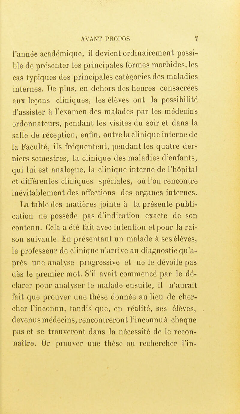 l'année académique, il devient ordinairement possi- ble de présenter les principales formes morbides, les cas typiques des principales catégories des maladies internes. De plus, en dehors des heures consacrées aux leçons cliniques, les élèves ont la possibilité d'assister à l'examen des malades par les médecins ordonnateurs, pendant les visites du soir et dans la salle de réception, enfin, outre la clinique interne de la Faculté, ils fréquentent, pendant les quatre der- niers semestres, la clinique des maladies d'enfants, qui lui est analogue, la clinique interne de l'hôpital et différentes cliniques spéciales, oii l'on rencontre inévitablement des affections des organes internes. La table des matières jointe à la présente publi- cation ne possède pas d'indication exacte de son contenu. Cela a été fait avec intention et pour la rai- son suivante. En présentant un malade à ses élèves, le professeur de clinique n'arrive au diagnostic qu'a- près une analyse progressive et ne le dévoile pas dès le premier mot. S'il avait commencé par le dé- clarer pour analyser le malade ensuite, il n'aurait fait que prouver une thèse donnée au lieu de cher- cher l'inconnu, tandis que, en réalité, ses élèves, devenus médecins, rencontreront l'inconnu à chaque pas et se trouveront dans la nécessité de le recon- naître. Or prouver une thèse ou rechercher Fin-