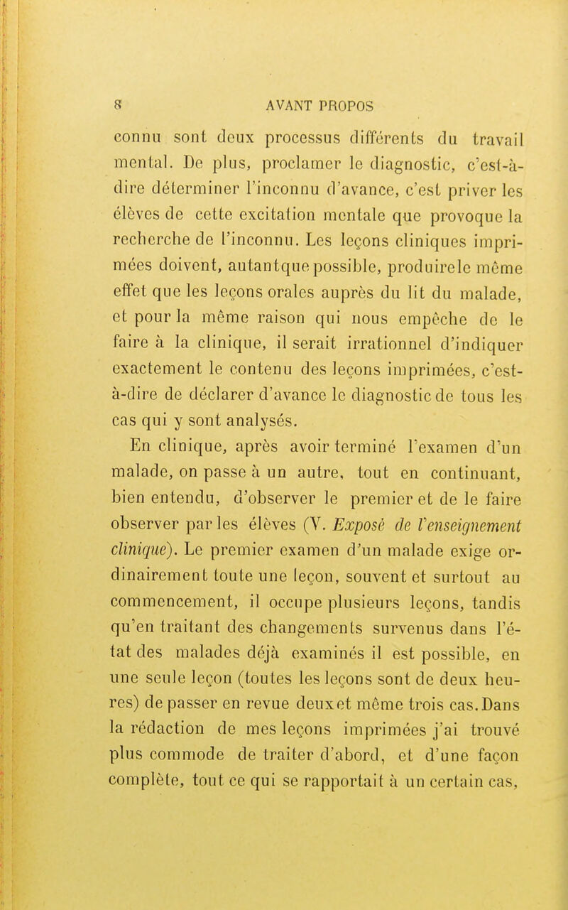 connu sont doux processus différents du travail mental. De plus, proclamer le diagnostic, c'est-à- dire déterminer l'inconnu d'avance, c'est priver les élèves de cette excitation mentale que provoque la recherche de l'inconnu. Les leçons cliniques impri- mées doivent, autantque possible, produirelc môme effet que les leçons orales auprès du lit du malade, et pour la même raison qui nous empêche de le faire à la clinique, il serait irrationnel d'indiquer exactement le contenu des leçons imprimées, c'est- à-dire de déclarer d'avance le diagnostic de tous les cas qui y sont analysés. En clinique, après avoir terminé l'examen d'un malade, on passe à un autre, tout en continuant, bien entendu, d'observer le premier et de le faire observer par les élèves (V. Exposé de renseignement clinique). Le premier examen d'un malade exige or- dinairement toute une leçon, souvent et surtout au commencement, il occupe plusieurs leçons, tandis qu'en traitant des changements survenus dans l'é- tat des malades déjà examinés il est possible, en une seule leçon (toutes les leçons sont de deux heu- res) de passer en revue deuxet même trois cas.Dans la rédaction de mes leçons imprimées j'ai trouvé plus commode de traiter d'abord, et d'une façon complète, tout ce qui se rapportait à un certain cas,