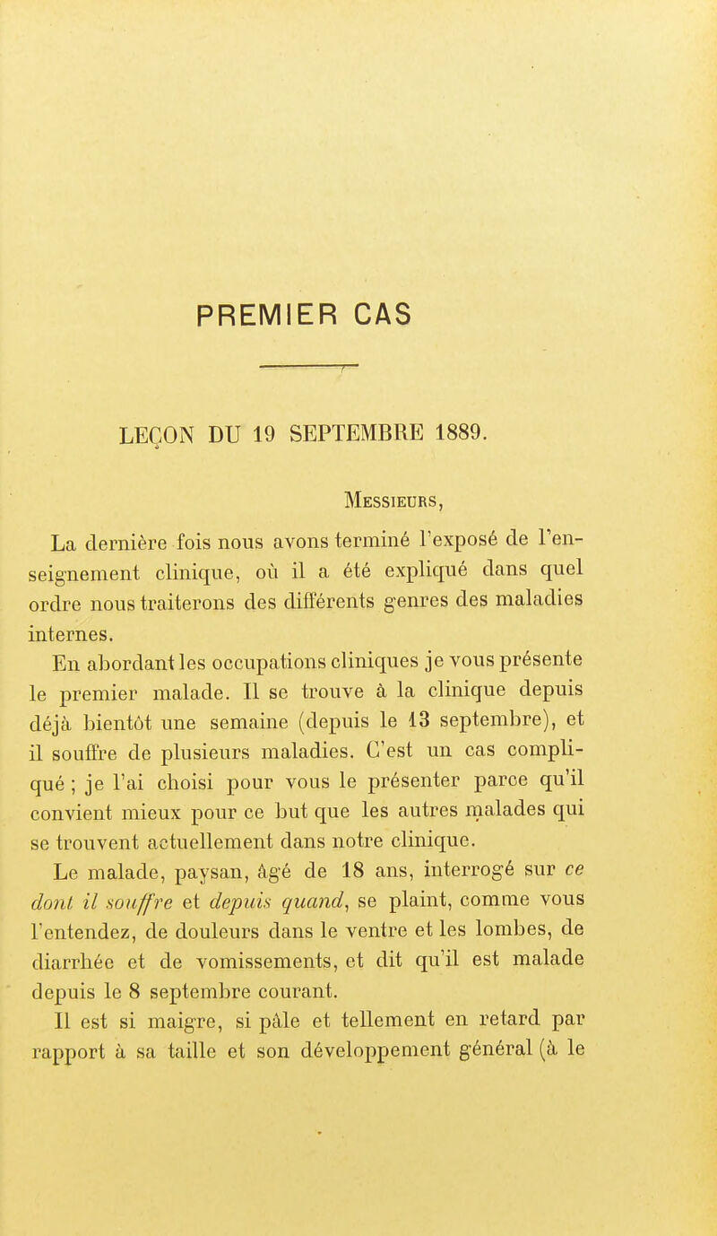 PREMIER CAS LEÇON DU 19 SEPTEMBRE 1889. Messieurs, La dernière fois nous avons terminé l'exposé de l'en- seignement clinique, où il a été expliqué dans quel ordre nous traiterons des différents genres des maladies internes. En abordant les occupations cliniques je vous présente le premier malade. Il se trouve à la clinique depuis déjà bientôt une semaine (depuis le 13 septembre), et il souffre de plusieurs maladies. C'est un cas compli- qué ; je l'ai choisi pour vous le présenter parce qu'il convient mieux pour ce but que les autres malades qui se trouvent actuellement dans notre clinique. Le malade, paysan, âgé de 18 ans, interrogé sur ce donl il souffre et depuis quand^ se plaint, comme vous l'entendez, de douleurs dans le ventre et les lombes, de diarrhée et de vomissements, et dit qu'il est malade depuis le 8 septembre courant. Il est si maigre, si pàle et tellement en retard par rapport à sa taille et son développement général (à le