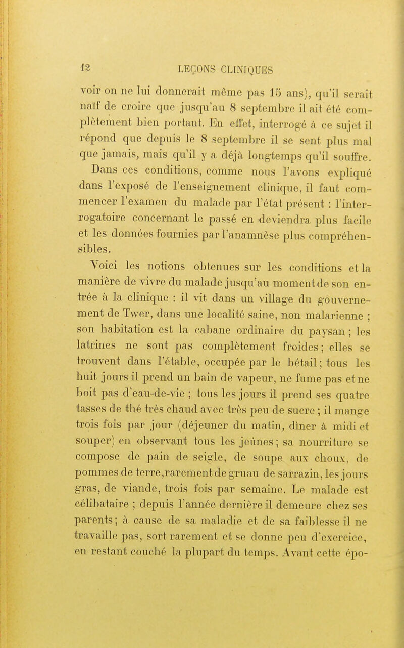 voir on ne lui donnerait môme pas 15 ans), qu'il serait naïf de croire que jusqu'au 8 sei^tembrc il ait été com- plètement bien portant, l^n ell'et, interrogé à ce sujet il répond que depuis le 8 septemlire il se sent plus mal que jamais, mais qu'il y a déjà longtemps qu'il souffre. Dans ces conditions, comme nous l'avons expliqué dans l'exposé de l'enseignement clinique, il faut com- mencer l'examen du malade par l'état i^résent : l'inter- rogatoire concernant le passé en deviendra plus facile et les données fournies par l'anamnèse plus compréhen- sibles. Voici les notions obtenues sur les conditions et la manière de vivre du malade jusqu'au moment de son en- trée à la clinique : il vit dans un village du gouverne- ment de Twer, dans une localité saine, non malarienne ; son habitation est la caJ^ane ordinaire du paysan ; les latrines ne sont pas complètement froides; elles se trouvent dans l'étable, occupée par le bétail; tous les huit jours il prend un bain de vapeur, ne fume pas et ne boit pas d'eau-de-vie ; tous les jours il prend ses quatre tasses de thé très chaud avec très peu de sucre ; il mange trois fois par jour (déjeuner du matin, diner cà midi et souper) en observant tous les jeûnes; sa nourriture se compose de pain de seigle, de soupe aux choux, de pommes de terre,rarement de gruau de sarrazin, les jours gras, de viande, trois fois par semaine. Le malade est célibataire ; depuis l'année dernière il demeure chez ses parents; h cause de sa maladie et de sa faiblesse il ne travaille pas, sort rarement et se donne peu d'exercice, en restant couché la plupart du temps. Avant cette épo-