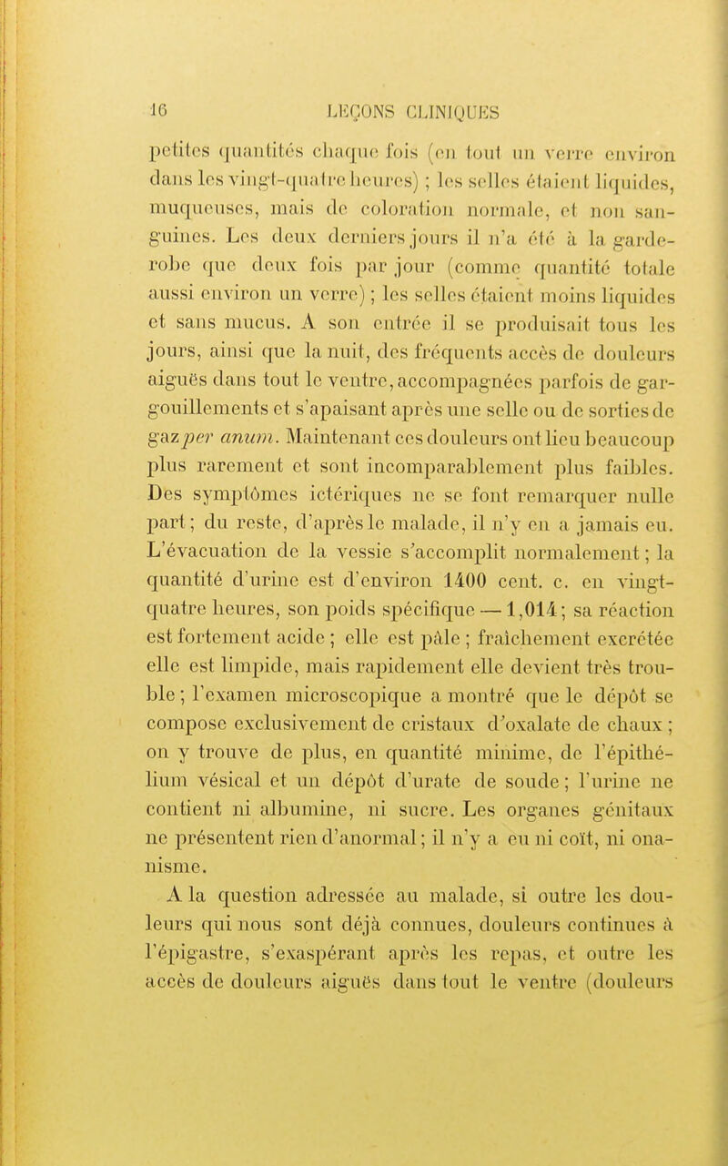 petites quantités chaque fois (eu tout un verre environ dcans les viiig(-(juii1relicures) ; les selles étaient liquides, muqueuses, mais de coloration normale, et non san- guines. Les deux derniers jours il n'a été à la garde- rohe que deux fois par jour (comme quantité totale aussi environ un verre) ; les selles étaient moins liquides et sans mucus. A son entrée il se produisait tous les jours, ainsi que la nuit, des fréquents accès de douleurs aiguës dans tout le ventre,accompagnées parfois de gar- gouillements et s'apaisant après une selle ou de sorties de gazpe?' anum. Maintenant ces douleurs ont lieu beaucoup plus rarement et sont incomparablement plus faibles. Des symptômes ictériques ne se font remarquer nulle part; du reste, d'après le malade, il n'y eu a jamais eu. L'évacuation de la vessie s'accomplit normalement ; la quantité d'urine est d'environ 1400 cent. c. en vingt- quatre heures, son poids spécifique —1,014; sa réaction est fortement acide ; elle est pâle ; fraîchement excrétée elle est limpide, mais rapidement elle devient très trou- ble ; l'examen microscopique a montré que le dépôt se compose exclusivement de cristaux d'oxalate de chaux ; on y trouve de plus, en quantité minime, de l'épithé- lium vésical et un dépôt d'urate de soude ; l'urine ne contient ni albumine, ni sucre. Les organes génitaux ne présentent rien d'anormal ; il n'y a eu ni coït, ni ona- nisme. A la question adressée au malade, si outre les dou- leurs qui nous sont déjà connues, douleurs continues à l'épigastre, s'exaspérant après les repas, et outre les accès de douleurs iiiguës dans tout le ventre (douleurs