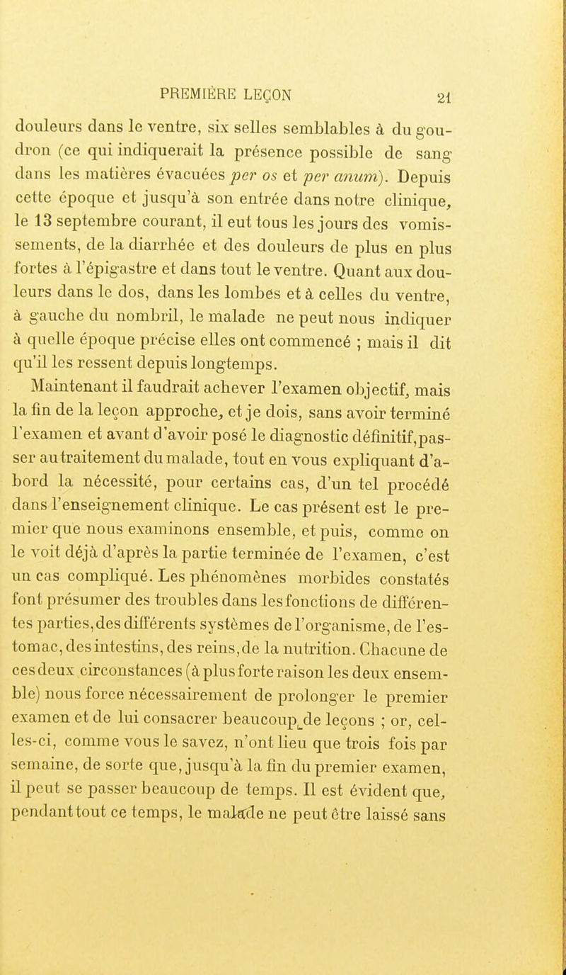 douleurs dans le ventre, six selles semblables à du gou- dron (ce qui indiquerait la présence possible de sang dans les matières évacuées joer os et per anum). Depuis cette époque et jusqu'à son entrée dans notre clinique, le 13 septembre courant, il eut tous les jours des vomis- sements, de la diarrhée et des douleurs de plus en plus fortes à l'épigastre et dans tout le ventre. Quant aux dou- leurs dans le dos, dans les lombes et à celles du ventre, à gauche du nombril, le malade ne peut nous indiquer à quelle époque précise elles ont commencé ; mais il dit qu'il les ressent depuis longtemps. Maintenant il faudrait achever l'examen objectif, mais la fin de la leçon approche, et je dois, sans avoir terminé l'examen et avant d'avoir posé le diagnostic défmitif,pas- ser au traitement du malade, tout en vous expliquant d'a- bord la nécessité, pour certains cas, d'un tel procédé dans l'enseig'nement clinique. Le cas présent est le pre- mier que nous examinons ensemble, et puis, comme on le voit déjà d'après la partie terminée de l'examen, c'est un cas comphqué. Les phénomènes morbides constatés font présumer des troubles dans les fonctions de différen- tes parties,des différents systèmes de l'organisme, de l'es- tomac, des intestins, des reins, de la nutrition. Chacune de ces deux circonstances (à plus forte raison les deux ensem- ble) nous force nécessairement de prolonger le premier examen et de lui consacrer beaucoup^de leçons ; or, cel- les-ci, comme vous le savez, n'ont lieu que trois fois par semaine, de sorte que, jusqu'à la fin du premier examen, il peut se passer beaucoup de temps. Il est évident que, pendant tout ce temps, le m akde ne peut être laissé sans