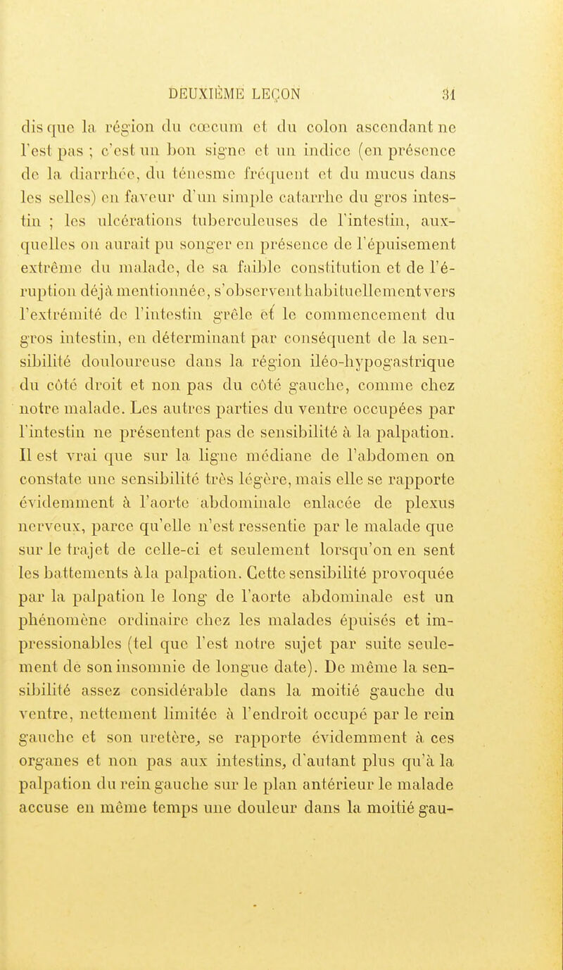 dis que la région du cœcum et du colon ascendant ne l'est pas ; c'est un bon signe et un indice (en présence de la diarrhée, du téuesme frécjuent et du mucus dans les selles) eu faveur d'un simple catarrhe du gros intes- tin ; les ulcérations tuberculeuses de Tintestiu, aux- quelles on aurait pu songer en présence de l'épuisement extrême du malade, de sa fjviblc constitution et de l'é- ruption déjà mentionnée, s'observent habituellement vers l'extrémité de l'intestin grêle e{ le commencement du gros intestin, en déterminant par conséquent de la sen- sibilité doviloureuse dans la région iléo-hypogastrique du côté droit et non pas du côté g'auche, comme chez notre malade. Les autres parties du ventre occupées par l'intestin ne présentent pas de sensibilité à la palpation. Il est vrai que sur la ligne médiane de l'abdomen on constate une sensibilité très légère, mais elle se rapporte évidemment à l'aorte abdominale enlacée de plexus nerveux, parce qu'elle n'est ressentie par le malade que sur le trajet de celle-ci et seulement lorsqu'on en sent les battements à la palpation. Cette sensibilité provoquée par la palpation le long- de l'aorte abdominale est un phénomène ordinaire chez les malades épuisés et im- pressionables (tel que l'est notre sujet par suite seule- ment de son insomnie de longue date). De même la sen- sibilité assez considérable dans la moitié gauche du ventre, nettement limitée h l'endroit occupé parle rein gauche et son uretère^, se rapporte évidemment à ces organes et non pas aux intestins, d'autant plus qu'à la palpation du rein gauche sur le plan antérieur le malade accuse en môme temps une douleur dans la moitié gau-