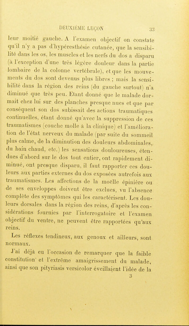 leur moitié g-aucbe. A l'examen objectif on constate qu'il n'y a pas cl'hypéresthésie cutanée, que la sensibi- lité dans les os, les muscles et les nerfs du dos a disparu (à l'exception d'une très légère douleur dans la partie lombaire de la colonne vertébrale), et que les mouve- ments du dos sont devenus plus Hbres ; mais la sensi- bilité dans la région des reins (du g-auche surtout) n'a diminué que très peu. Etant donné que le malade dor- mait chez lui sur des planches presque nues et que par conséquent son dos subissait des actions traumatiques continuelles, étant donné qu'avec la suppression de ces traumatismes (couche molle à la cHnique) et l'améliora- tion de l'état nerveux du malade (par suite du sommeil plus calme, de la diminution des douleurs abdominales, du bain chaud, etc.) les sensations douloureuses, éten- dues d'abord sur le dos tout entier, ont rapidement di- minué, ont presque disparu, il faut rapporter ces dou- leurs aux parties externes du dos exposées autrefois aux traumatismes. Les affections de la moelle épinière ou de ses enveloppes doivent être exclues, vu l'absence complète des symptômes qui les caractérisent. Les dou- leurs dorsales dans la région des reins, d'après les con- sidérations fournies par l'interrogatoire et l'examen objectif du ventre, ne peuvent être rapportées qu'aux reins. Les réflexes tendineux, aux genoux et ailleurs, sont normaux. J'ai déjà eu l'occasion de remarquer que la faible constitution- et l'extrême amaigrissement du malade, amsi que son pityriasis versicolor éveillaient l'idée de la 3 \