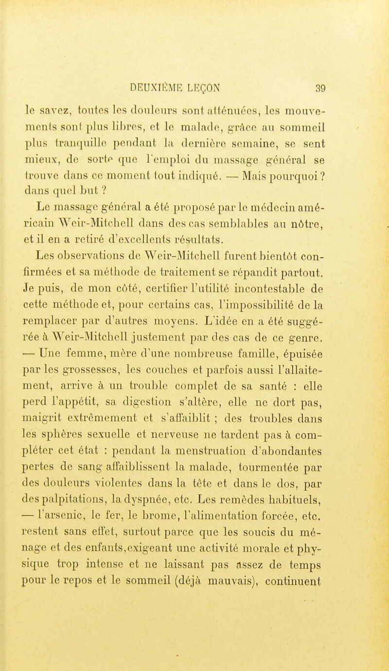 le savez, toutes les douleurs sont atténuées, les mouve- ments sont plus libres, et le malade, grâce au sommeil plus trancpiillo pendant la dernière semaine, se sent mieux, de sorte que l'emploi du massage général se trouve dans ce moment tout indicpié. — Mais pourquoi ? dans quel but ? Le massage général a été proposé par le médecin amé- ricain Wcir-Mitcliell dans des cas semblables au nôtre, et il en a retiré d'excellents ré&ultats. Les observations de Weir-Mitchell furent bientôt con- firmées et sa méthode de traitement se répandit partout. Je puis, de mon côté, certifier l'utilité incontestable de cette méthode et, pour certains cas, l'impossibilité de la remplacer par d'autres moyens. L'idée en a été suggé- rée à Weir-Mitchell justement par des cas de ce genre. — Une femme, mère d'une nombreuse famille, épuisée par les grossesses, les couches et parfois aussi l'allaite- ment, arrive à un trouble complet de sa santé : elle perd l'appétit, sa digestion s'altère, elle ne dort pas, maigrit extrêmement et s'afTaibht ; des troubles dans les sphères sexuelle et nerveuse ne tardent pas à com- pléter cet état : pendant la menstruation d'abondantes pertes de sang affaiblissent la malade, tourmentée par des douleurs violentes dans la tête et dans le dos, par des palpitations, la dyspnée, etc. Les remèdes habituels, — l'arsenic, le fer, le brome, l'alimentation forcée, etc. restent sans effet, surtout parce que les soucis du mé- nage et des enfants,exigeant une activité morale et phy- sique trop intense et ne laissant pas assez de temps pour le repos et le sommeil (déjà mauvais), continuent