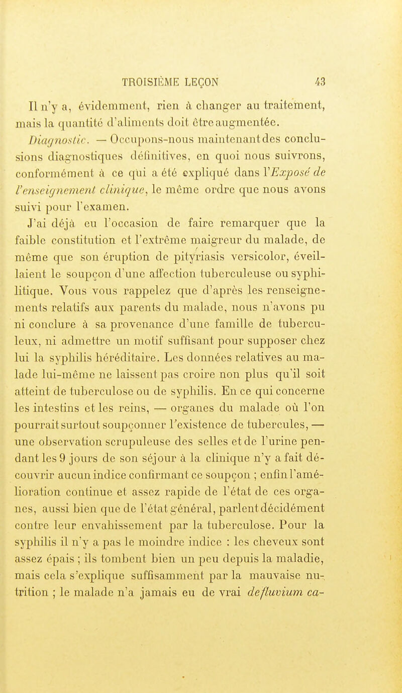 Il n'y a, évidemment, rien à changer au traitement, mais la quantité d'aliments doit être augmentée. Diagnostic. — Occupons-nous maintenant des conclu- sions diagnostiques délînitives, en quoi nous suivrons, conformément à ce qui a été expliqué dans VExposé de l'enseignement clinique., le même ordre que nous avons suivi pour l'examen. J'ai déjà eu l'occasion de faire remarquer que la faible constitution et l'extrême maigreur du malade, de même que son éruption de pityriasis versicolor, éveil- laient le soupçon d'une affection tuberculeuse ou syphi- litique. Vous vous rappelez que d'après les renseigne- ments relatifs aux parents du malade, nous n'avons pu ni conclure à sa provenance d'une famille de tubercu- leux, ni admettre un motif suffisant pour supposer chez lui la syphilis héréditaire. Les données relatives au ma- lade lui-même ne laissent pas croire non plus qu'il soit atteint de tuberculose ou de syphilis. En ce qui concerne les intestins et les reins, — organes du malade où l'on pourrait surtout soupçonner Texistence de tubercules, — une observation scrupuleuse des selles et de l'urine pen- dant les 9 jours de son séjour à la clinique n'y a fait dé- couvrir aucun indice confirmant ce soupçon ; enfin l'amé- lioration continue et assez rapide de l'état de ces orga- nes, aussi bien que de l'état général, parlent décidément contre leur envahissement par la tuberculose. Pour la syphilis il n'y a pas le moindre indice : les cheveux sont assez épais ; ils tombent bien un peu depuis la maladie, mais cela s'explique suffisamment par la mauvaise nu- trition ; le malade n'a jamais eu de vrai defluvium ca-