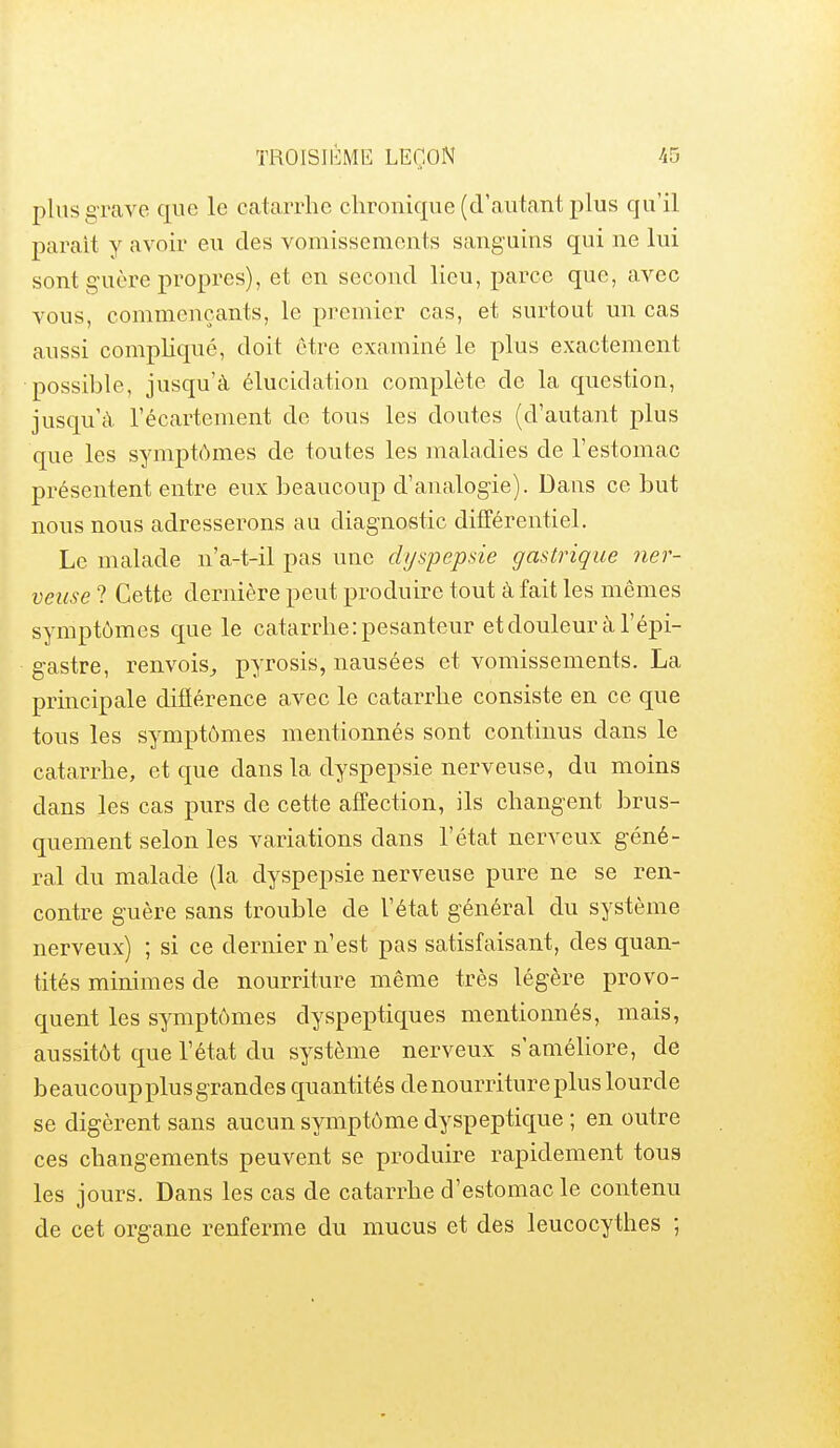 plus grave que le catarrhe chronique (d'autant plus qu'il parait y avoir eu des vomissements sanguins qui ne lui sont guère propres), et en second lieu, parce que, avec vous, commençants, le premier cas, et surtout un cas aussi compliqué, doit être examiné le plus exactement possible, jusqu'à élucidation complète de la question, jusqu'à l'écartement do tons les doutes (d'autant plus que les symptômes de toutes les maladies de l'estomac présentent entre eux beaucoup d'analogie). Dans ce but nous nous adresserons au diagnostic différentiel. Le malade n'a-t-il pas une dyspepsie gastrique ner- veuse ? Cette dernière peut produire tout à fait les mêmes symptômes que le catarrhe: pesanteur et douleur à l'épi- gastre, renvois^ pyrosis, nausées et vomissements. La prmcipale difïérence avec le catarrhe consiste en ce que tous les symptômes mentionnés sont continus dans le catarrhe, et que dans la dyspepsie nerveuse, du moins dans les cas purs de cette affection, ils changent brus- quement selon les variations dans l'état nerveux géné- ral du malade (la dyspepsie nerveuse pure ne se ren- contre guère sans trouble de l'état général du système nerveux) ; si ce dernier n'est pas satisfaisant, des quan- tités minimes de nourriture même très légère provo- quent les symptômes dyspeptiques mentionnés, mais, aussitôt que l'état du système nerveux s'améliore, de beaucoup plus grandes quantités de nourriture plus lourde se digèrent sans aucun symptôme dyspeptique ; en outre ces changements peuvent se produire rapidement tous les jours. Dans les cas de catarrhe d'estomac le contenu de cet organe renferme du mucus et des leucocythes ;