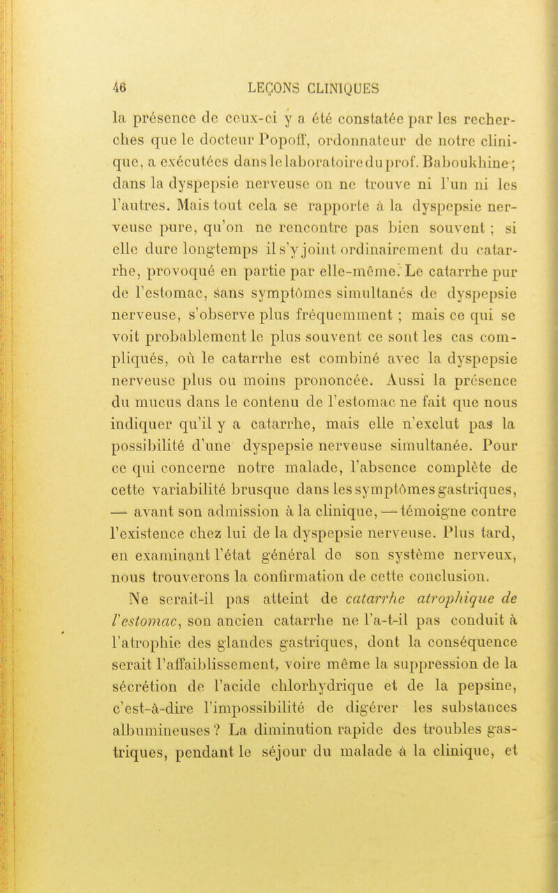 la présence de ceux-ci y a été constatée par les recher- ches que le docteur Popofï', ordonnateur de notre clini- que, a exécutées dans le laboratoire du prof. Baboukhine ; dans la dyspepsie nerveuse on ne trouve ni l'un ni les l'autres. Mais tout cela se rapporte à la dyspepsie ner- veuse pure, qu'on ne rencontre pas bien souvent ; si elle dure longtemps il s'y joint ordinairement du catar- rhe, provoqué en partie par elle-même. Le catarrhe pur de l'estomac, Sans symptômes simultanés de dyspepsie nerveuse, s'observe plus fréquemment ; mais ce qui se voit probablement le plus souvent ce sont les cas com- pliqués, où le catarrhe est combiné avec la dyspepsie nerveuse plus ou moins prononcée. Aussi la présence du mucus dans le contenu de l'estomac ne fait que nous indiquer qu'il y a catarrhe, mais elle n'exclut pas la possibilité d'une dyspepsie nerveuse simultanée. Pour ce qui concerne notre malade, l'absence complète de cette variabilité brusque dans les symptômes gastriques, — avant son admission à la clinique, — témoigne contre l'existence chez lui de la dyspepsie nerveuse. Plus tard, en examinant l'état général de son système nerveux, nous trouverons la confirmation de cette conclusion. Ne serait-il pas atteint de catarrhe atrophiqiie de restomac^ son ancien catarrhe ne l'a-t-il pas conduit à l'atrophie des glandes gastriques, dont la conséquence serait l'affaiblissement, voire même la suppression de la sécrétion de l'acide chlorhydrique et de la pepsine, c'est-à-dire l'impossibilité de digérer les substances albumiueuses ? La diminution rapide des troubles gas- triques, pendant le séjour du malade à la clinique, et