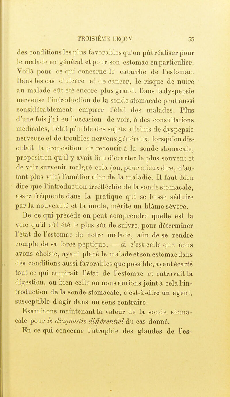 des conditions les plus favorables qu'on pût réaliser pour le malade en général et pour son estomac en particulier. Voilà pour ce qui concerne le catarrhe de l'estomac. Dans les cas d'ulcère et de cancer, le risque de nuire au malade eût été encore plus grand. Dans la dyspepsie nerveuse l'introduction de la sonde stomacale peut aussi considérablement empirer l'état des malades. Plus d'une fois j'ai eu l'occasion de voir, à des consultations médicales, l'état pénible des sujets atteints de dyspepsie nerveuse et de troubles nerveux g énéraux, lorsqu'on dis- cutait la proposition de recourir à la sonde stomacale, proposition qu'il y avait lieu d'écarter le plus souvent et de voir survenir malgré cela (ou, pour mieux dire, d'au- tant plus vite) l'amélioration de la maladie. Il faut bien dire que l'introduction irréfléchie de la sonde stomacale, assez fréquente dans la pratique qui se laisse séduire par la nouveauté et la mode, mérite un blâme sévère. De ce qui précède on peut comprendre quelle est la voie qu'il eût été le plus sûr de suivre, pour déterminer l'état de l'estomac de notre malade, afin de se rendre compte de sa force peptique, — si c'est celle que nous avons choisie, ayant placé le malade et son estomac dans des conditions aussi favorables que possible, ayant écarté tout ce qui empirait l'état de l'estomac et entravait la digestion, ou bien celle où nous aurions joint à cela l'in- troduction de la sonde stomacale, c'est-à-dire un agent, susceptible d'agir dans un sens contraire. Examinons maintenant la valeur de la sonde stoma- cale pour le diagnostic différentiel du cas donné. En ce qui concerne l'atrophie des glandes de l'es-