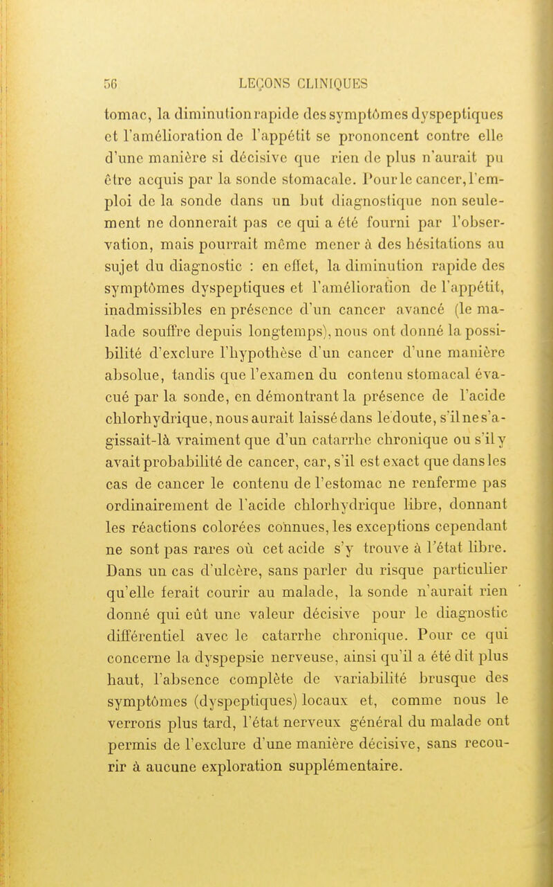 tomac, la diminutionrapide des symptômes dyspeptiques et l'amélioration de l'appétit se prononcent contre elle d'une manière si décisive que rien de plus n'aurait pu être acquis par la sonde stomacale. Pour le cancer, l'em- ploi de la sonde dans un but diagnostique non seule- ment ne donnerait pas ce qui a été fourni par l'obser- vation, mais pourrait même mener à des hésitations au sujet du diagnostic : en eiïet, la diminution rapide des symptômes dyspeptiques et l'amélioration de l'appétit, inadmissibles en présence d'un cancer avancé (le ma- lade souffre depuis longtemps), nous ont donné la possi- bilité d'exclure l'hypothèse d'un cancer d'une manière absolue, tandis que l'examen du contenu stomacal éva- cué par la sonde, en démontrant la présence de l'acide chlorhydrique, nous aurait laissé dans le doute, s'ilnes'a- gissait-là vraiment que d'un catarrhe chronique ou s'il y avait probabilité de cancer, car, s'il est exact que dans les cas de cancer le contenu de l'estomac ne renferme pas ordinairement de l'acide chlorhydrique libre, donnant les réactions colorées connues, les exceptions cependant ne sont pas rares où cet acide s'y trouve à l'état libre. Dans un cas d'ulcère, sans parler du risque particulier qu'elle ferait courir au malade, la sonde n'aurait rien donné qui eût une valeur décisive pour le diagnostic différentiel avec le catarrhe chronique. Pour ce qui concerne la dyspepsie nerveuse, ainsi qu'il a été dit plus haut, l'absence complète de variabilité brusque des symptômes (dyspeptiques) locaux et, comme nous le verrons plus tard, l'état nerveux général du malade ont permis de l'exclure d'une manière décisive, sans recou- rir à aucune exploration supplémentaire.