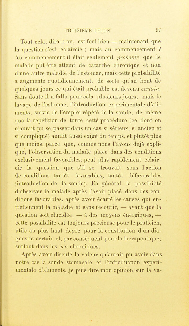 TROISIÉMI-] LEÇON Tout cela, dira-t-on, est fort bien — maintenant que la question s'est éclaircie ; mais au commencement ? Au commencement il était seulement probable que le malade pût être atteint de catarrhe chronique et non d'une autre maladie de l'estomac, mais cette probabilité a augmenté quotidiennement, de sorte qu'au bout de quelques jours ce qui était probable est devenu certain. Sans doute il a fallu pour cela plusieurs jours, mais le lavage de l'estomac, l'introduction expérimentale d'ali- ments, suivie de l'emploi répété de la sonde, de même que la répétition de toute cetté procédure (ce dont on n'aurait pu se passer dans un cas si sérieux, si ancien et si compliqué) aurait aussi exigé du temps, et plutôt plus que moins, parce que, comme nous l'avons déjà expli- qué, l'observation du malade placé dans des conditions exclusivement favorables, peut plus rapidement éclair- cir la question que s'il se trouvait sous l'action de conditions tantôt favorables^ tantôt défavorables (introduction de la sonde). En général la possibilité d'observer le malade après l'avoir placé dans des con- ditions favorables, après avoir écarté les causes qui en- tretiennent la maladie et sans recourir, — avant que la question soit élucidée, — à des moyens énergiques, — cette possibilité est toujours précieuse pour le praticien, utile au plus haut degré pour la constitution d un dia- gnostic certain et, par conséquent.pour la thérapeutique, surtout dans les cas chroniques. Après avoir discuté la valeur qu'aurait pu avoir dans notre cas la sonde stomacale et l'introduction expéri- mentale d'aliments, je puis dire mon opinion sur la va-