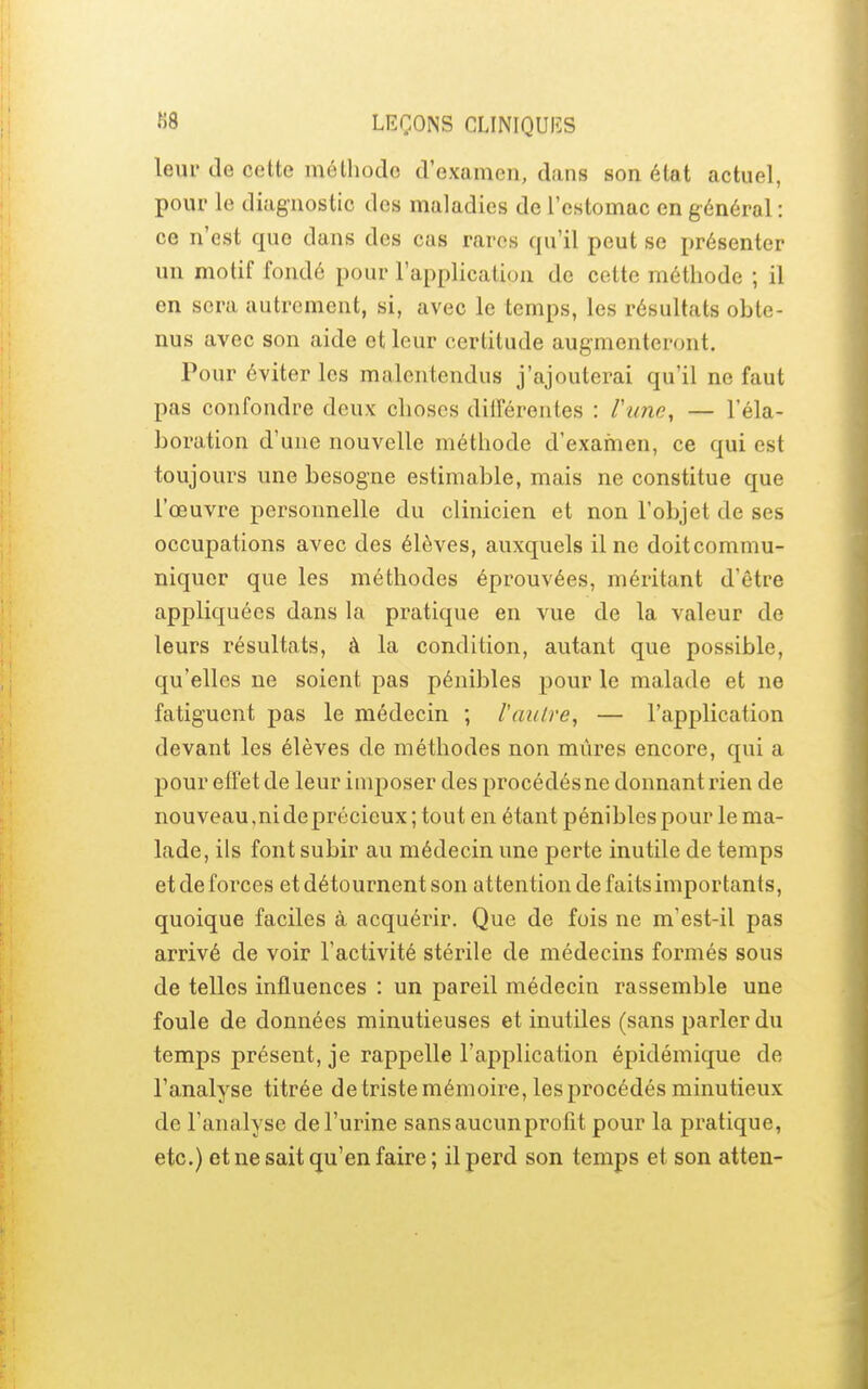 leur de cette méthode d'examen, dans son état actuel, pour le diagnostic des maladies de l'estomac en général: ce n'est que dans des cas rares qu'il peut se présenter un motif fondé pour l'application de cette méthode ; il en sera autrement, si, avec le temps, les résultats obte- nus avec son aide et leur certitude augmenteront. Pour éviter les malentendus j'ajouterai qu'il ne faut pas confondre deux choses ditrérentes : Vune, — l'éla- boration d'une nouvelle méthode d'examen, ce qui est toujours une besogne estimable, mais ne constitue que l'œuvre personnelle du clinicien et non l'objet de ses occupations avec des élèves, auxquels il ne doit commu- niquer que les méthodes éprouvées, méritant d'être appliquées dans la pratique en vue de la valeur de leurs résultats, à la condition, autant que possible, qu'elles ne soient pas pénibles pour le malade et ne fatiguent pas le médecin ; l'autre, — l'application devant les élèves de méthodes non mûres encore, qui a pour effet de leur imposer des procédés ne donnant rien de nouveau,nideprécieux;tout en étant pénibles pour le ma- lade, ils font subir au médecin une perte inutile de temps et de forces et détournent son attention de faits importants, quoique faciles à acquérir. Que de fois ne m'est-il pas arrivé de voir l'activité stérile de médecins formés sous de telles influences : un pareil médecin rassemble une foule de données minutieuses et inutiles (sans parler du temps présent, je rappelle l'application épidémique de l'analyse titrée de triste mémoire, les procédés minutieux de l'analyse de l'urine sans aucun profit pour la pratique, etc.) et ne sait qu'en faire ; il perd son temps et son atten-