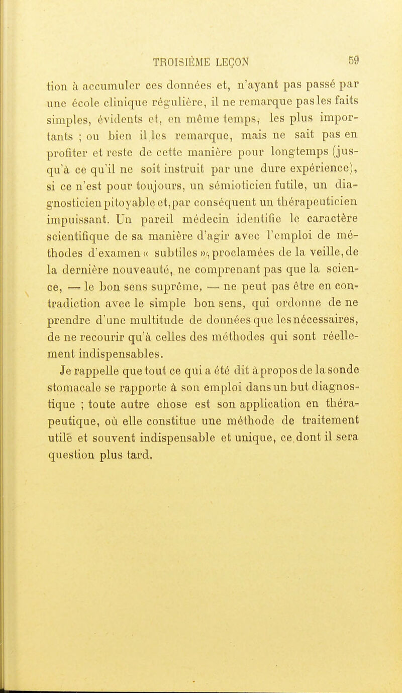 tion à accumuler ces données et, n'ayant pas passé par une école clinique régulière, il ne remarque pas les faits simples, évidents et, en même temps, les plus impor- tants ; ou bien il les remarque, mais ne sait pas en profiter et reste de cette manière pour longtemps (jus- qu'à ce qu'il ne soit instruit par une dure expérience), si ce n'est pour toujours, un sémioticien futile, un dia- gnosticienpitoyable et,par conséquent un thérapeuticien impuissant. Un pareil médecin identifie le caractère scientifique de sa manière d'agir avec l'emploi de mé- thodes d'examen « subtiles W'^, proclamées de la veille, de la dernière nouveauté, ne comprenant pas que la scien- ce, — le bon sens suprême, — ne peut pas être en con- tradiction avec le simple bon sens, qui ordonne de ne prendre d'une multitude de données que les nécessaires, de ne recourir qu'à celles des méthodes qui sont réelle- ment indispensables. Je rappelle que tout ce qui a été dit à propos de la sonde stomacale se rapporte à son emploi dans un but diagnos- tique ; toute autre chose est son application en théra- peutique, où elle constitue une méthode de traitement utile et souvent indispensable et unique, ce dont il sera question plus tard.