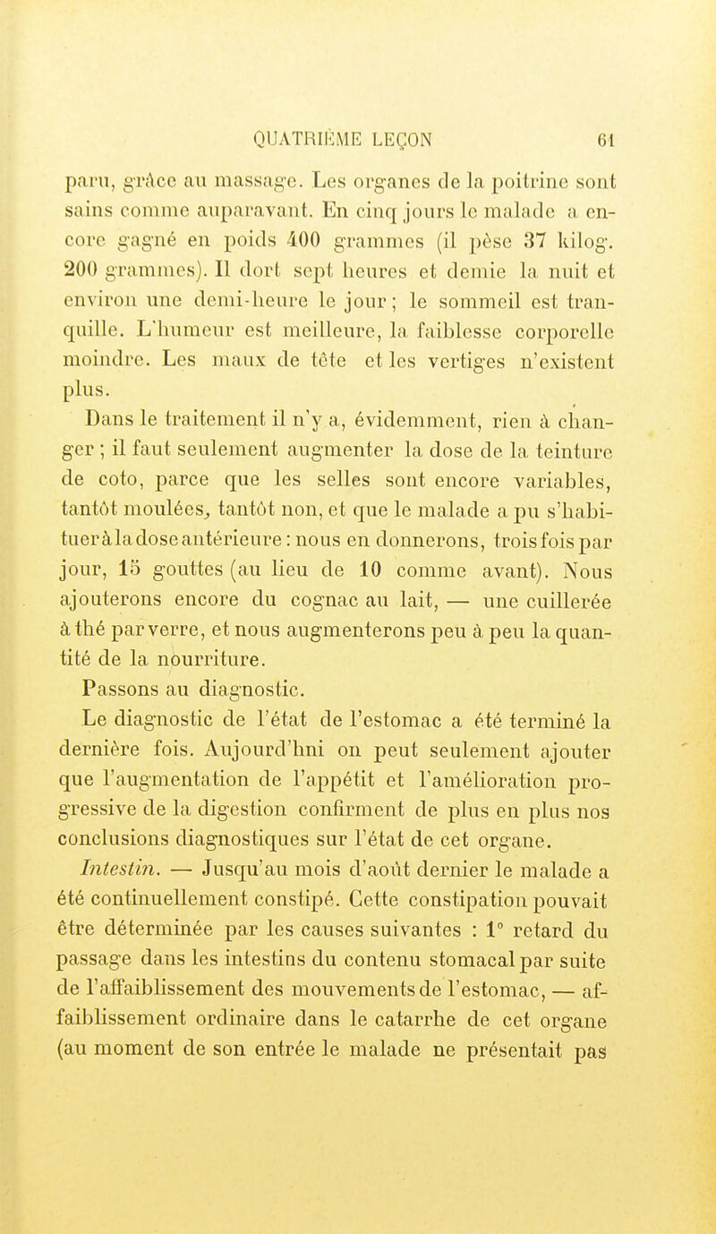 paru, grâce au massage. Les organes cle la poitrine sont sains comme auparavant. En cinq jours le malade a en- core gagné en poids 400 grammes (il pèse 37 kilog. 200 grammes). Il dort sept heures et demie la nuit et environ une demi-heure le jour ; le sommeil est tran- quille. L'humeur est meilleure, la faiblesse corporelle moindre. Les maux de tête et les vertiges n'existent plus. Dans le traitement il n'y a, évidemment, rien à chan- ger ; il faut seulement augmenter la dose de la teinture de coto, parce que les selles sont encore variables, tantôt moulées^ tantôt non, et que le malade a pu s'hahi- tueràladoseantérieure : nous en donnerons, troisfoispar jour, 15 gouttes (au lieu de 10 comme avant). Nous ajouterons encore du cognac au lait, — une cuillerée à thé par verre, et nous augmenterons peu à peu la quan- tité de la nourriture. Passons au diagnostic. Le diagnostic de l'état de l'estomac a été terminé la dernière fois. Aujourd'hui on peut seulement ajouter que l'augmentation de l'appétit et l'amélioration pro- gressive de la digestion confirment de plus en plus nos conclusions diagnostiques sur l'état de cet organe. Intestin. — Jusqu'au mois d'aoïit dernier le malade a été continuellement constipé. Cette constipation pouvait être déterminée par les causes suivantes : 1° retard du passage dans les intestins du contenu stomacal par suite de l'affaiblissement des mouvements de l'estomac, — af- faibhssement ordinaire dans le catarrhe de cet organe (au moment de son entrée le malade ne présentait pas