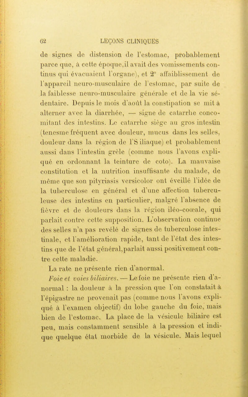 de signes de distension de restomac, probablement parce que, à cette épo(pic,il avait des vomissements con- tinus qui évacuaient l'organe), et 2° afl'aiblissement de l'appareil neuro-musculaire de l'eslomac, par suite de la faiblesse neuro-musculaire générale et de la vie sé- dentaire. Depuis le mois d'août la constipation se mit à alterner avec la diarrhée, — signe de catarrhe conco- mitant des intestins. Le catarrhe siège au gros intestin (tenesmc fréquent avec douleur, mucus dans les selles, douleur dans la région de l'S iliaque) et probablement aussi dans l'intestin grêle (comme nous l'avons expli- qué en ordonnant la teinture de coto). La mauvaise constitution et la nutrition insuffisante du malade, de môme que son pityriasis versicolor ont éveillé l'idée de la tuberculose en général et d'une alfection tubercu- leuse des intestins en particulier, malgré l'absence de fièvre et de douleurs dans la région iléo-coœale, qui parlait contre cette supposition. L'observation continue des selles n'a pas révélé de signes de tuberculose intes- tinale, et l'amélioration rapide, tant de l'état des intes- tins que de l'état général,parlait aussi positivement con- tre cette maladie. La rate ne présente rien d'anormal. Foie ei voies biliaires.—Le foie ne présente rien d'a- normal : la douleur à la pression que l'on constatait à l'épigastre ne provenait pas (comme nous l'avons expli- qué à l'examen objectif) du lobe gauche du foie, mais bien de l'estomac. La place de la vésicule biliaire est peu, mais constamment sensible à la pression et indi- que quelque état morbide de la vésicule. Mais lequel