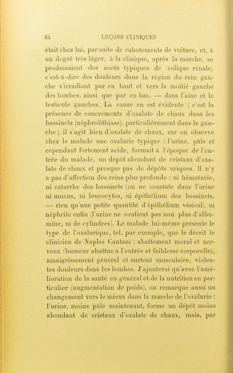 était chez lui, par suite de cahotements de voiture, et, à un degré très léger, à la clinique, après la marche, se produisaient des accès typiques de colique rénale, c'est-à-dire des douleurs dans la région du rein gau- che s'irradiant par en haut et vers la moitié gauche des lombes, ainsi que par en bas, — dans l'aine et le testicule gauches. La cause en est évidente : c'est la présence de concrcments d'oxalate de chaux dans les bassinets (néphrolithiase), particulièrement dans le gau- che ; il s'agit bien d'oxalate de chaux, car on observe chez le malade une oxalurie typique : l'urine, pâle et cependant fortement acide, formait à l'époque de l'en- trée du malade, un dépôt abondant de cristaux d'oxa- late de chaux et presque pas de dépôts uriques. 11 n'y a pas d'affection des reins plus profonde : ni hématurie, ni catarrhe des bassinets (on ne constate dans l'urine ni mucus, ni leucocytes, ni épithéUum des bassinets, — rien qu'une petite quantité d'épithélium vésical), ni néphrite enfin (l'urine ne contient pas non plus d'albu- mine, ni de cylindres). Le malade lui-même présente le type de l'oxalurique, tel, par exemple, que le décrit le clinicien de Naples Cantani : abattement moral et ner- veux (humeur abattue à l'entrée et faiblesse corporelle), amaigrissement général et surtout musculaire, violen- tes douleurs dans les lombes. J'ajouterai qu'avec l'amé- lioration de la santé en général et de la nu trition en par- ticulier (augmentation de poids), on remarque aussi un changement vers le mieux dans la marche de l'oxalurie : l'urine, moins pâle maintenant, forme un dépôt moms abondant de cristaux d'oxalate de chaux, mais, par