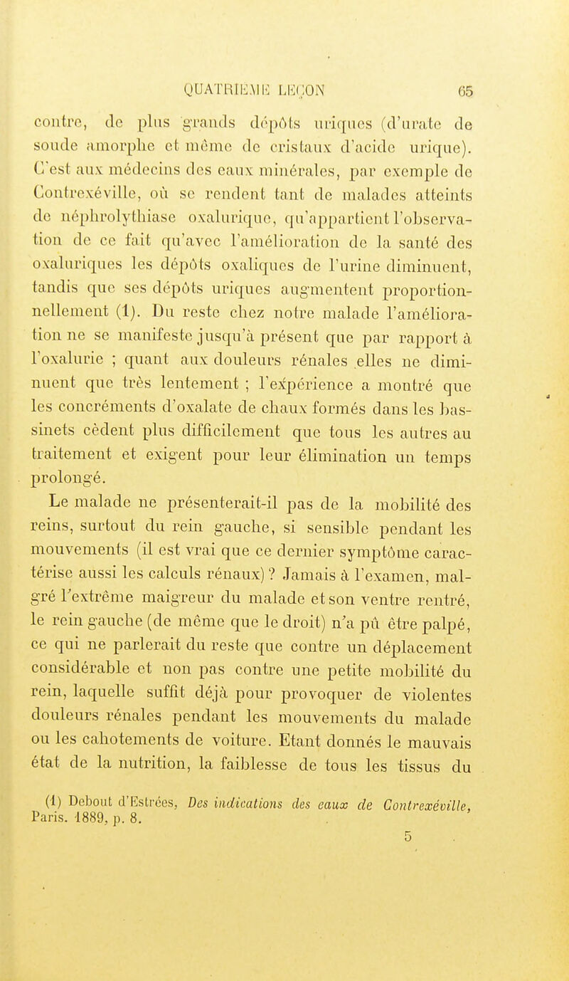 contre, do plus gTauds dôpôts lU'iqiics (d'iirate de soude amorphe et niemc de cristaux d'acide urique). C'est aux médecins des eaux minérales, par exemple de Contrexéville, où se rendent tant de malades atteints de néphrolythiase oxaluriquo, qu'appartient l'observa- tion de ce fait qu'avec l'amélioration de la santé des oxaluriques les dépôts oxaliques de l'urine diminuent, tandis que ses dépôts uriques augmentent proportion- nellement (1). Du reste chez notre malade l'améliora- tion ne se manifeste jusqu'à présent que par rapport à l'oxalurie ; quant aux douleurs rénales elles ne dimi- nuent que très lentement ; l'e-tpcrience a montré que les concréments d'oxalate de chaux formés dans les bas- sinets cèdent plus difficilement que tous les autres au traitement et exigent pour leur élimination un temps prolongé. Le malade ne présenterait-il pas de la mobilité des reins, surtout du rein gauche, si sensible pendant les mouvements (il est vrai que ce dernier symptôme carac- térise aussi les calculs rénaux) ? Jamais à l'examen, mal- gré l'extrême maigreur du malade et son ventre rentré, le rein gauche (de même que le droit) n'a pû être palpé, ce qui ne parlerait du reste que contre un déplacement considérable et non pas contre une petite mobilité du rein, laquelle suffit déjà pour provoquer de violentes douleurs rénales pendant les mouvements du malade ou les cahotements de voiture. Etant donnés le mauvais état de la nutrition, la faiblesse de tous les tissus du (1) Debout d'Estrées, Des indications des eaux de Contrexéville, Paris. 1889, p. 8. 5