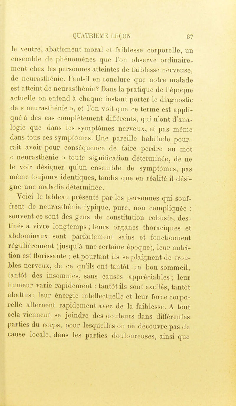 le ventre, abattement moral et faiblesse corporelle, un ensemble de phénomènes que l'on observe ordinaire- ment chez les personnes atteintes de faiblesse nerveuse, de neurasthénie. Faut-il en conclure que notre malade est atteint de neurasthénie ? Dans la pratique de l'époque actuelle on entend à chaque instant porter le diagnostic de « neurasthénie », et l'on voit que ce terme est appli- qué à des cas complètement différents, qui n'ont d'ana- logie que dans les symptômes nerveux, et pas même dans tous ces symptômes. Une pareille habitude pour- rait avoir pour conséquence de faire perdre au mot « neurasthénie » toute signification déterminée, de ne le voir désigner qu'un ensemble de symptômes, pas même toujours identiques, tandis que en réalité il dési- gne une maladie déterminée. Voici le tableau présenté par les personnes qui souf- frent de neurasthénie typique, pure, non compliquée : souvent ce sont des gens de constitution robuste, des- tinés à vivre longtemps ; leurs organes thoraciques et abdominaux sont parfaitement sains et fonctionnent régulièrement (jusqu'à une certaine époque), leur nutri- tion est florissante ; et pourtant ils se plaignent de trou- bles nerveux, de ce qu'ils ont tantôt un bon sommeil, tantôt des insomnies, sans causes appréciables; leur humeur varie rapidement : tantôt ils sont excités, tantôt abattus ; leur énergie intellectuelle et leur force corpo- relle alternent rapidement avec de la faiblesse. A tout cela viennent se joindre des douleurs dans différentes parties du corps, pour lesquelles on ne découvre pas de cause locale, dans les parties douloureuses, ainsi que