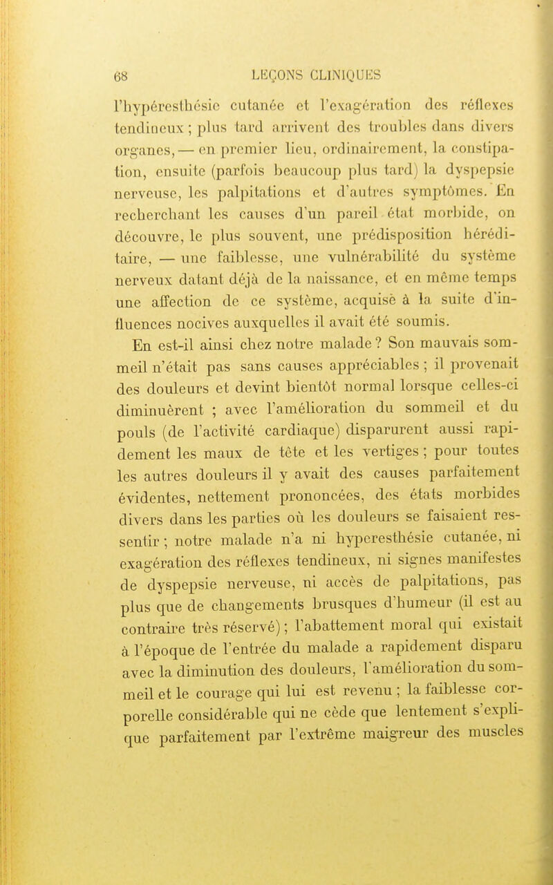 l'hypéresthésic cutanée et rex<agération des réflexes tendineux ; plus tard arrivent des troubles dans divers organes,— en premier lieu, ordinairement, la constipa- tion, ensuite (parfois beaucoup plus tard) la dyspepsie nerveuse, les palpitations et d'autres symptômes. En recherchant les causes d'un pareil état morbide, on découvre, le plus souvent, une prédisposition hérédi- taire, — une faiblesse, une vulnérabiUté du système nerveux datant déjà de la naissance, et en même temps une affection de ce système, acquise à la suite d'in- fluences nocives auxquelles il avait été soumis. En est-il ainsi chez notre malade ? Son mauvais som- meil n'était pas sans causes appréciables ; il provenait des douleurs et devint bientôt normal lorsque celles-ci diminuèrent ; avec l'amélioration du sommeil et du pouls (de l'activité cardiaque) disparurent aussi rapi- dement les maux de tête et les vertiges ; pour toutes les autres douleurs il y avait des causes parfaitement évidentes, nettement prononcées, des états morbides divers dans les parties où les douleurs se faisaient res- sentir ; notre malade n'a ni hypcresthésie cutanée, ni exagération des réflexes tendineux, ni signes manifestes de dyspepsie nerveuse, ni accès de palpitations, pas plus que de changements brusques d'humeur (il est au contraire très réservé) ; l'abattement moral qui existait à l'époque de l'entrée du malade a rapidement disparu avec la diminution des douleurs, l'amélioration du som- meil et le courage qui lui est revenu ; la faiblesse cor- porelle considérable qui ne cède que lentement s'expli- que parfaitement par l'extrême maigreur des muscles