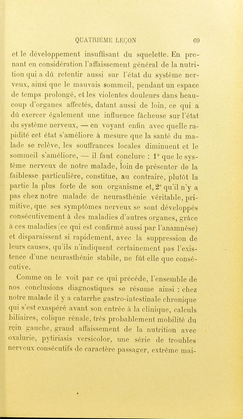 et le développement insuffisant du squelette. En pre- nant en considération raffaissement général de la nutri- tion qui a dû retentir aussi sur l'état du système ner- veux, ainsi que le mauvais sommeil, pendant un espace de temps prolongé, et les violentes douleurs dans beau- coup d'org-anes affectés, datant aussi de loin, ce qui a dû exercer également une influence fâcheuse sur l'état du système nerveux, — en voyant enfin avec quelle ra- pidité cet état s'améliore à mesure que la santé du ma- lade se relève, les souffrances locales diminuent et le sommeil s'améliore, — il faut conclure : 1° que le sys- tème nerveux de notre malade, loin de présenter de la faiblesse particulière, constitue, au contraire, plutôt la partie la plus forte de son organisme et, 2 qu'il n'y a pas chez notre malade de neurasthénie véritable, pri- mitive, que ses symptômes nerveux se sont développés consécutivement à des maladies d'autres organes, grâce à ces maladies (ce qui est confirmé aussi par l'anamnèse) et disparaissent si rapidement, avec la suppression de leurs causes, qu'ils n'indiquent certainement pas l'exis- tence d'une neurasthénie stabile, ne fût-elle que consé- cutive. Comme on le voit par ce qui précède, l'ensemble de nos conclusions diagnostiques se résume ainsi : chez notre malade il y a catarrhe gastro-intestinale chronique qui s'est exaspéré avant son entrée à la clinique, calculs biliaires, colique rénale, très probablement mobilité du rein gauche, grand affaissement de la nutrition avec oxalurie, pytiriasis versicolor, une série de troubles nerveux consécutifs de caractère passager, extrême mai-