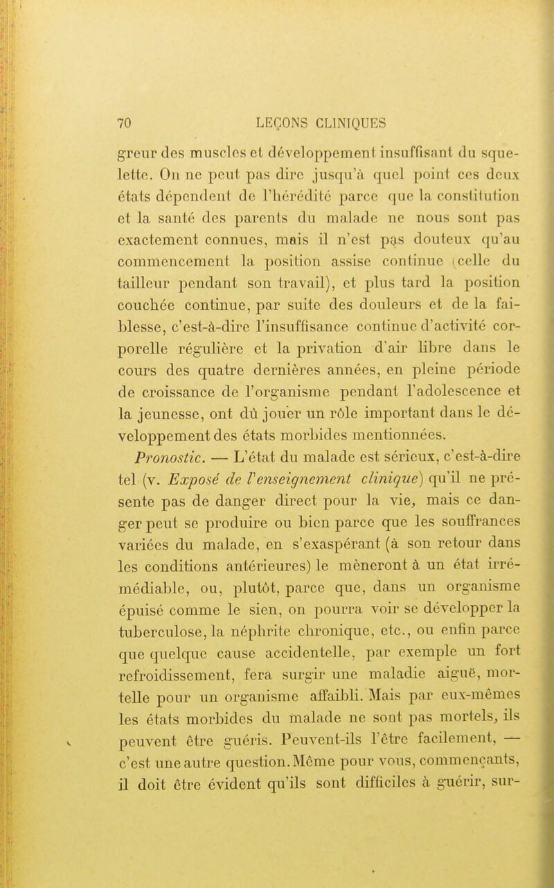 grcur des muscles et développement insuffisant du sque- lette. On ne peut pas dire jusqu'à quel poiut ces deux états dépendent de l'hérédité parce que la constitution et la santé des parents du malade ne nous sont pas exactement connues, mais il n'est pas douteux qu'au commencement la position assise continue (celle du tailleur pendant son travail), et plus tard la position couchée continue, par suite des douleurs et de la fai- blesse, c'est-à-dire l'insuffisance continue d'activité cor- porelle régulière et la privation d'air libre dans le cours des quatre dernières années, en pleine période de croissance de l'organisme pendant l'adolescence et la jeunesse, ont dû jouer un rôle important dans le dé- veloppement des états morbides mentionnées. Pronostic. — L'état du malade est sérieux, c'est-à-dire tel (v. Exposé de renseignement clinique) qu'il ne pré- sente pas de danger direct pour la vie, mais ce dan- ger peut se produire ou bien parce que les souffrances variées du malade, en s'exaspérant (à son retour dans les conditions antérieures) le mèneront à un état irré- médiable, ou, plutôt, parce que, dans un organisme épuisé comme le sien, on pourra voir se développer la tuberculose, la néphrite chronique, etc., ou enfin parce que quelque cause accidentelle, par exemple un fort refroidissement, fera surgir une maladie aiguë, mor- telle pour un organisme affaibli. Mais par eux-mêmes les états morbides du malade ne sont pas mortels, ils peuvent être guéris. Peuvent-ils l'être facilement, — c'est une autre question. Même pour vous, commençants, il doit être évident qu'ils sont difficiles à guérir, sur-