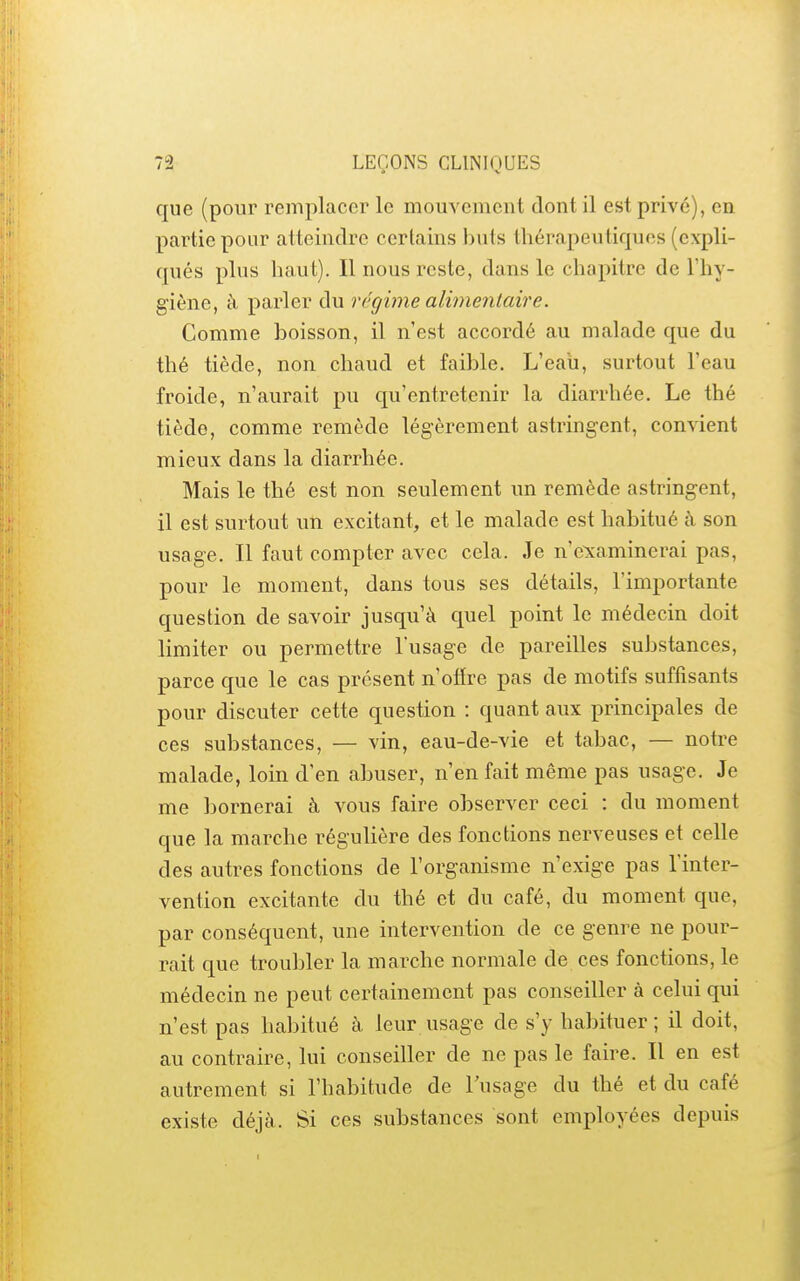 que (pour remplacer le mouvement dont il est privé), en partie pour atteindre certains buts thérapeutiques (expli- qués plus haut). Il nous reste, dans le chapitre de l'hy- giène, à parler du régime alimentaire. Comme boisson, il n'est accordé au malade que du thé tiède, non chaud et faible. L'eau, surtout l'eau froide, n'aurait pu qu'entretenir la diarrhée. Le thé tiède, comme remède légèrement astringent, convient mieux dans la diarrhée. Mais le thé est non seulement un remède astringent, il est surtout un excitant, et le malade est habitué à son usage. Il faut compter avec cela. Je n'e^caminerai pas, pour le moment, dans tous ses détails, l'importante question de savoir jusqu'à quel point le médecin doit limiter ou permettre l'usage de pareilles substances, parce que le cas présent n'offre pas de motifs suffisants pour discuter cette question : quant aux principales de ces substances, — vin, eau-de-vie et tabac, — notre malade, loin d'en abuser, n'en fait même pas usage. Je me bornerai à vous faire observer ceci : du moment que la marche régulière des fonctions nerveuses et celle des autres fonctions de l'organisme n'exige pas l'inter- vention excitante du thé et du café, du moment que, par conséquent, une intervention de ce genre ne pour- rait que troubler la marche normale de ces fonctions, le médecin ne peut certainement pas conseiller à celui qui n'est pas habitué à leur usage de s'y habituer ; il doit, au contraire, lui conseiller de ne pas le faire. Il en est autrement si l'habitude de lusage du thé et du café existe déjà. Si ces substances sont employées depuis