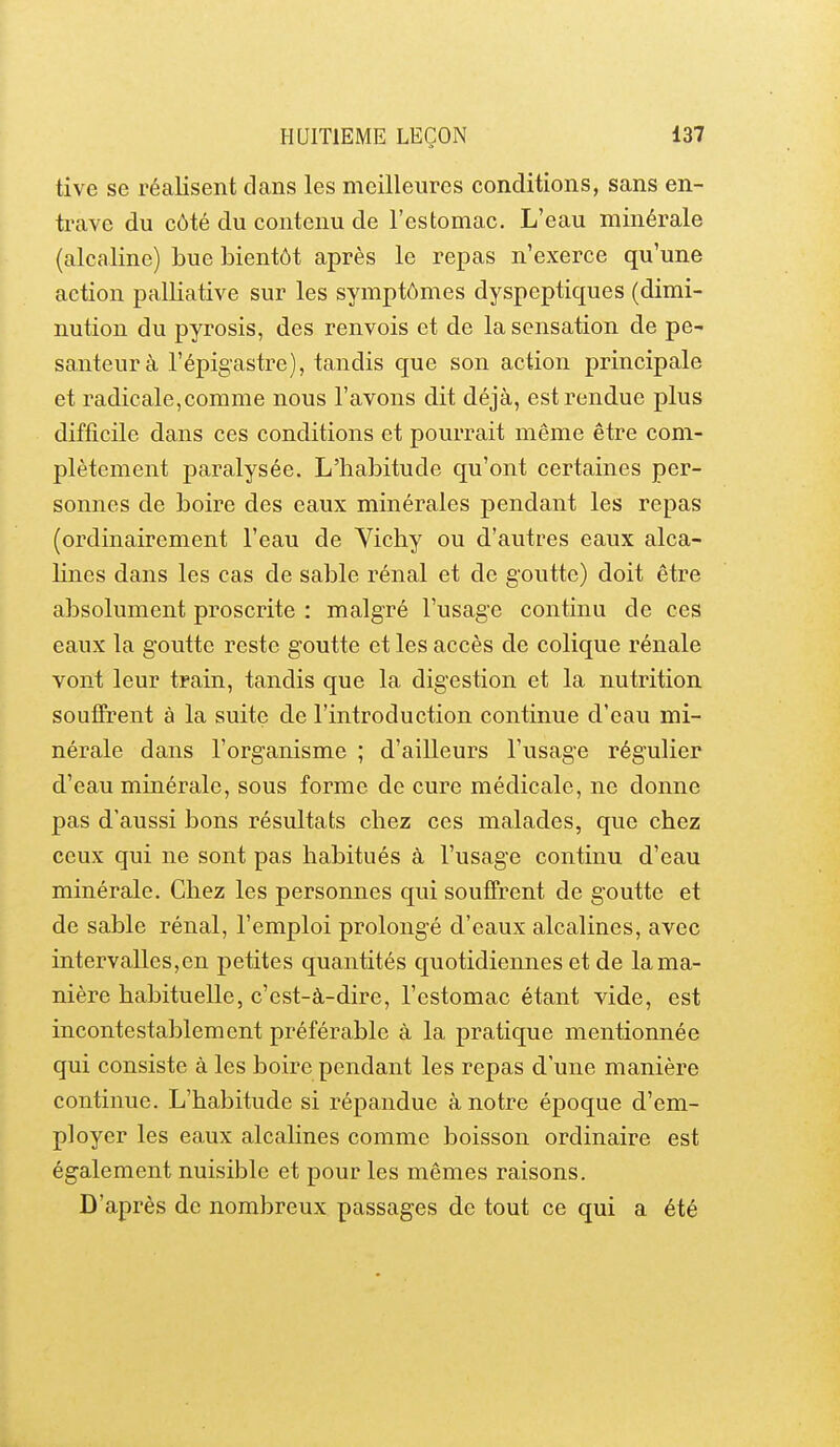 tive se réalisent clans les meilleures conditions, sans en- trave du côté du contenu de l'estomac. L'eau minérale (alcaline) bue bientôt après le repas n'exerce qu'une action palliative sur les symptômes dyspeptiques (dimi- nution du pyrosis, des renvois et de la sensation de pe- santeur à l'épigastre), tandis que son action principale et radicale,comme nous l'avons dit déjà, est rendue plus difficile dans ces conditions et pourrait même être com- plètement paralysée. L'habitude qu'ont certaines per- sonnes de boire des eaux minérales pendant les repas (ordinairement l'eau de Yichy ou d'autres eaux alca- lines dans les cas de sable rénal et de goutte) doit être absolument proscrite : malgré l'usage continu de ces eaux la goutte reste goutte et les accès de colique rénale vont leur train, tandis que la digestion et la nutrition souffrent à la suite de l'introduction continue d'eau mi- nérale dans l'organisme ; d'ailleurs l'usage régulier d'eau minérale, sous forme de cure médicale, ne donne pas d'aussi bons résultats chez ces malades, que chez ceux qui ne sont pas habitués à l'usage continu d'eau minérale. Chez les personnes qui souffrent de goutte et de sable rénal, l'emploi prolongé d'eaux alcalines, avec intervalles,en petites quantités quotidiennes et de la ma- nière habituelle, c'est-à-dire, l'estomac étant vide, est incontestablement préférable à la pratique mentionnée qui consiste à les boire pendant les repas d'une manière continue. L'habitude si répandue à notre époque d'em- ployer les eaux alcalines comme boisson ordinaire est également nuisible et pour les mêmes raisons. D'après de nombreux passages de tout ce qui a été