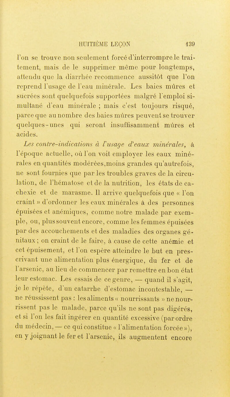 l'on se trouve non seulement forcé d'interrompre le trai- tement, mais de le supprimer même pour longtemps, attendu que la diarrhée recommence aussitôt que l'on reprend l'usage de l'eau minérale. Les baies mûres et sucrées sont quelquefois supportées malgré l'emploi si- multané d'eau minérale ; mais c'est toujours risqué, parce que au nombre des baies mûres peuvent se trouver quelques-unes qui seront insuffisamment mûres et acides. Les contre-indications à l'usage d'eaux minérales, à l'époque actuelle, où l'on voit employer les eaux miné- rales en quantités modérées,moins grandes qu'autrefois, ne sont fournies que par les troubles graves de la circu- lation, de l'hématose et de la nutrition, les états de ca- chexie et de marasme. 11 arrive quelquefois que « l'on craint » d'ordonner les eaux minérales à des personnes épuisées et anémiques, comme notre malade par exem- ple, ou, plus souvent encore, comme les femmes épuisées par des accouchements et des maladies des organes gé- nitaux ; on craint de le faire, à cause de cette anémie et cet épuisement, et Ton espère atteindre le but en pres- crivant une alimentation plus énergique, du fer et de l'arsenic, au lieu de commencer par remettre en bon état leur estomac. Les essais de ce genre, — quand il s'agit, je le répète, d'un catarrhe d'estomac incontestable, — ne réussissent pas : les aliments (( nourrissants » ne nour- rissent pas le malade, parce qu'ils ne sont pas digérés, et si l'on les fait ingérer en quantité excessive (par ordre du médecin,— ce qui constitue « l'alimentation forcée»), en y joignant le fer et l'arsenic, ils augmentent encore