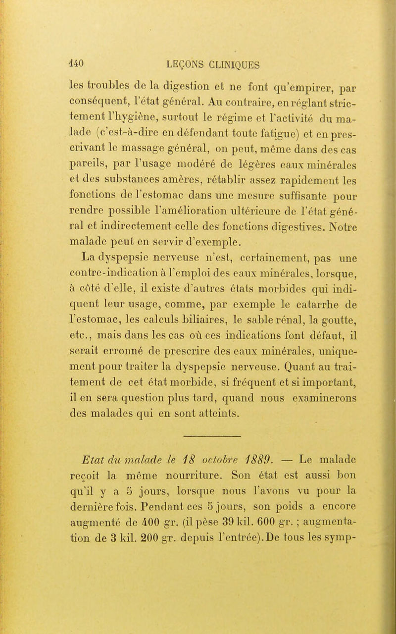 les troubles de la digestion et ne font qu'empirer, par conséquent, l'état général. Au contraire, en réglant stric- tement l'hygiène, surtout le régime et l'activité du ma- lade (c'est-à-dire en défendant toute fatigue) et en pres- crivant le massage général, on peut, môme dans des cas pareils, par l'usage modéré de légères eaux minérales et des substances amères, rétablir assez rapidement les fonctions de l'estomac dans une mesure suffisante pour rendre possible l'amélioration ultérieure de l'état géné- ral et indirectement celle des fonctions digestives. Notre malade peut en servir d'exemple, La dyspepsie nerveuse n'est, certainement, pas une contre-indication à l'emploi des eaux minérales, lorsque, à côté d'elle, il existe d'autres états morbides qui indi- quent leur usage, comme, par exemple le catarrhe de l'estomac, les calculs biliaires, le sable rénal, la goutte, etc., mais dans les cas où ces indications font défaut, il serait erronné de prescrire des eaux minérales, unique- ment pour traiter la dyspepsie nerveuse. Quant au trai- tement de cet état morbide, si fréquent et si important, il en sera question plus tard, quand nous examinerons des malades qui en sont atteints. Etat du malade le 18 octobre 1889. — Le malade reçoit la même nourriture. Son état est aussi bon qu'il y a 5 jours, lorsque nous l'avons vu pour la dernière fois. Pendant ces 5 jours, son poids a encore augmenté de 400 gr. (il pèse 39 Idl. 600 gr. ; augmenta- tion de 3 kil. 200 gr. depuis l'entrée). De tous les symp-