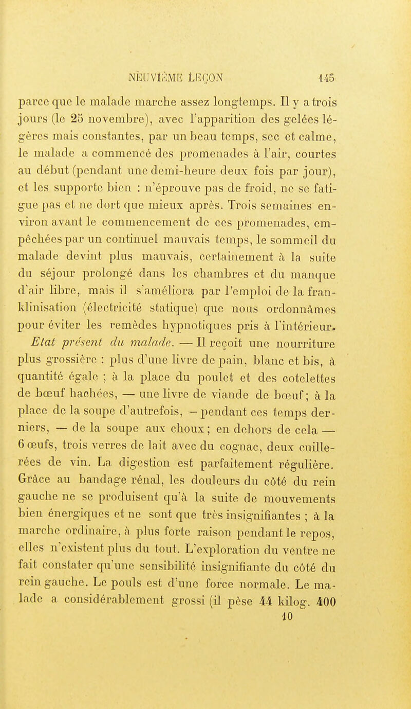 parce que le malade marche assez longtemps. Il y a trois jours (le 25 novembre), avec l'apparition des gelées lé- gères mais constantes, par un beau temps, sec et calme, le malade a commencé des promenades à Fair, courtes au début (pendant une demi-heure deux fois par jour), et les supporte bien : n'éprouve pas de froid, ne se fati- gue pas et ne dort que mieux après. Trois semaines en- viron avant le commencement de ces promenades, em- pêchées par un continuel mauvais temps, le sommeil du malade devint plus mauvais, certainement à la suite du séjour prolongé dans les chambres et du manque d'air libre, mais il s'améliora par l'emploi de la fran- klinisation (électricité statique) que nous ordonnâmes pour éviter les remèdes hypnotiques pris à l'intérieur. Etat présent du malade. — Il reçoit une nourriture plus grossière : plus d'une livre de pain, blanc et bis, à quantité égale ; à la place du poulet et des côtelettes de bœuf haohces, — une livre de viande de bœuf; à la place de la soupe d'autrefois, — pendant ces temps der- niers, ~ de la soupe aux choux ; en dehors de cela — 6 œufs, trois verres de lait avec du cog'nac, deux cuille- rées de vin. La digestion est parfaitement régulière. Grâce au bandage rénal, les douleurs du côté du rein gauche ne se produisent qu'à la suite de mouvements bien énergiques et ne sont que très insignifiantes ; à la marche ordinaire, à plus forte raison pendant le repos, elles n'existent plus du tout. L'exploration du ventre ne fait constater qu'une sensibilité insignifiante du côté du rein gauche. Le pouls est d'une force normale. Le ma- lade a considérablement grossi (il pèse 44 kilog. 400 10 