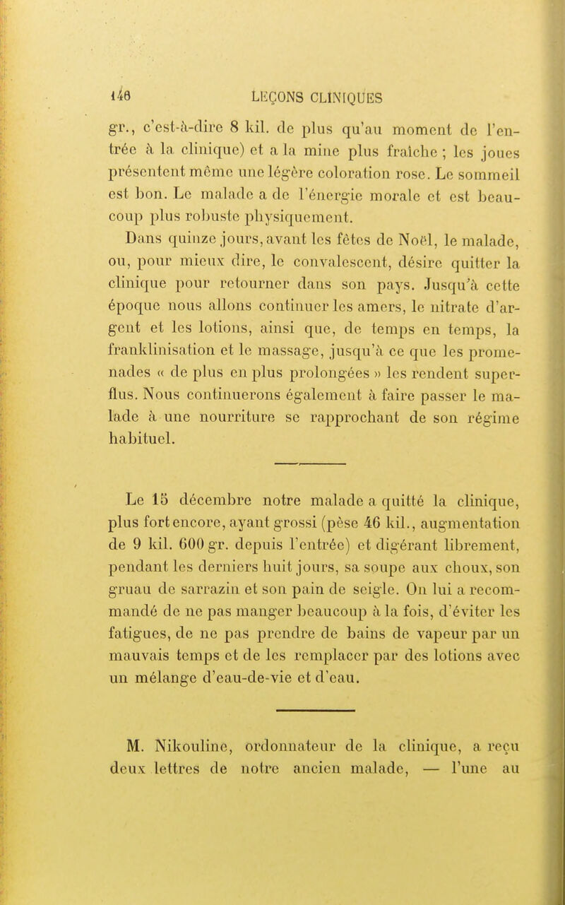 gr., c'est-à-dire 8 kil. de plus qu'au moment de l'en- trée à la clinique) et a la mine plus fraîche ; les joues présentent même une légère coloration rose. Le sommeil est bon. Le malade a de l'énergie morale et est beau- coup plus robuste physiquement. Dans quinze jours, avant les fêtes de Noël, le malade, ou, pour mieux dire, le convalescent, désire quitter la chnique pour retourner dans son pays. Jusqu'à cette époque nous allons continuer les amers, le nitrate d'ar- gent et les lotions, ainsi que, de temps en temps, la franklinisation et le massage, jusqu'à ce que les prome- nades « de plus en plus prolongées » les rendent super- flus. Nous continuerons également à faire passer le ma- lade à une nourriture se rapprochant de son régime habituel. Le 15 décembre notre malade a quitté la clinique, plus fort encore, ayant grossi (pèse 46 kil., augmentation de 9 kil. 600 gr. depuis l'entrée) et digérant Hbrement, pendant les derniers huit jours, sa soupe aux choux, son gruau de sarrazin et son pain de seigle. On lui a recom- mandé de ne pas manger beaucoup à la fois, d'éviter les fatigues, de ne pas prendre de bains de vapeur par un mauvais temps et de les remplacer par des lotions avec un mélange d'eau-de-vie et d'eau. M. Nikouline, ordonnateur de la clinique, a reçu deux lettres de notre ancien malade, — l'une au