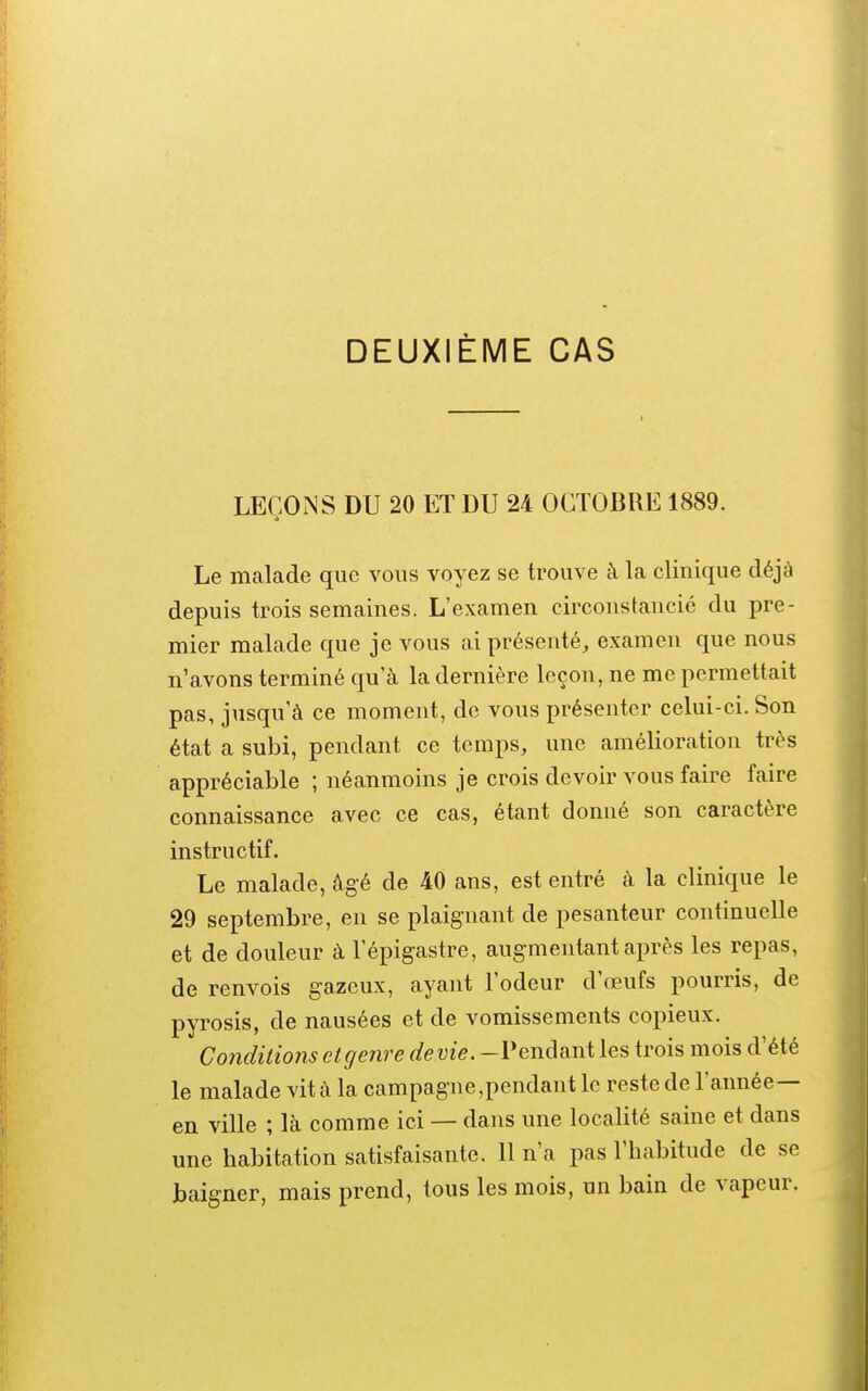 DEUXIÈME CAS LEÇONS DU 20 ET DU 24 OCTOBRE 1889. Le malade que vous voyez se trouve à la clinique déjà depuis trois semaines. L'examen circonstancié du pre- mier malade que je vous ai présenté, examen que nous n'avons terminé qu'à la dernière leçon, ne me permettait pas, jusqu'à ce moment, de vous présenter celui-ci. Son état a subi, pendant ce temps, une amélioration très appréciable ; néanmoins je crois devoir vous faire faire connaissance avec ce cas, étant donné son caractère instructif. Le malade, âgé de 40 ans, est entré à la clinique le 29 septembre, en se plaignant de pesanteur continuelle et de douleur à l'épigastre, augmentant après les repas, de renvois gazeux, ayant l'odeur d'œufs pourris, de pyrosis, de nausées et de vomissements copieux. Conditions et genre dévie. -Pendant les trois mois d'été le malade vit à la campagne,pendant le reste de l'année— en ville ; là comme ici — dans une localité saine et dans une habitation satisfaisante. 11 n'a pas l'habitude de se baigner, mais prend, tous les mois, un bain de vapeur.