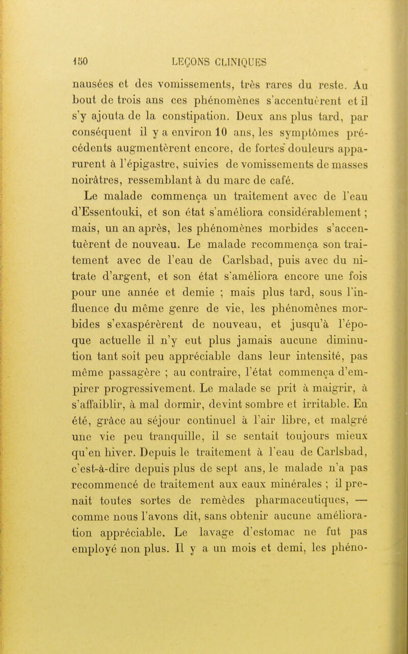 nausées et des vomissements, très rares du reste. Au bout de trois ans ces phénomènes s'accentuc rent et il s'y ajouta de la constipation. Deux ans plus tard, par conséquent il y a environ 10 ans, les symptômes pré- cédents augmentèrent encore, de fortes douleurs appa- rurent à l'épigastrc, suivies de vomissements de masses noirâtres, ressemblant à du marc de café. Le malade commença un traitement avec de Teau d'Essentouki, et son état s'améliora considérablement ; mais, un an après, les phénomènes morbides s'accen- tuèrent de nouveau. Le malade recommença son trai- tement avec de l'eau de Carlsbad, puis avec du ni- trate d'argent, et son état s'améliora encore une fois pour une année et demie ; mais plus tard, sous l'in- fluence du même genre de vie, les phénomènes mor- bides s'exaspérèrent de nouveau, et jusqu'à l'épo- que actuelle il n'y eut plus jamais aucune diminu- tion tant soit peu appréciable dans leur intensité, pas même passagère ; au contraire, l'état commença d'em- pirer progressivement. Le malade se prit à maigrir, à s'affaiblir, à mal dormir, devint sombre et irritable. En été, grâce au séjour continuel à l'air libre, et malgré une vie peu tranquille, il se sentait toujours mieux qu'en hiver. Depuis le traitement à l'eau de Carlsbad, c'est-à-dire depuis plus de sept ans, le malade n'a pas recommencé de traitement aux eaux minérales ; il pre- nait toutes sortes de remèdes pharmaceutiques, — comme nous l'avons dit, sans obtenir aucune améliora- tion appréciable. Le lavage d'estomac ne fut pas employé non plus. Il y a un mois et demi, les phéno-