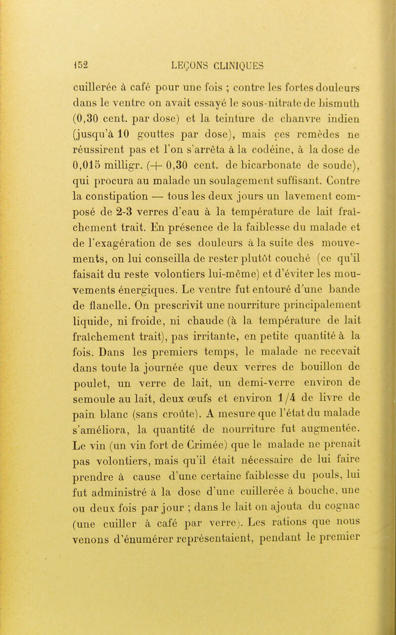 cuillerée à café pour une fois ; contre les fortes douleurs dans le ventre on avait essayé le sous-nitrate de bismuth (0,30 cent, par dose) et la teinture de chanvre indien (jusqu'à 10 gouttes par dose), mais ces remèdes ne réussirent pas et Ton s'arrêta à la codéine, à la dose de 0,015 millig-r. (H- 0,30 cent, de bicarbonate de soude), qui procura au malade un soulagement suffisant. Contre la constipation — tous les deux jours un lavement com- posé de 2-3 verres d'eau à la température de lait fraî- chement trait. En présence de la faiblesse du malade et de l'exagération de ses douleurs à la suite des mouve- ments, on lui conseilla de rester plutôt couché (ce qu'il faisait du reste volontiers lui-même) et d'éviter les mou- vements énergiques. Le ventre fut entouré d'une bande de flanelle. On prescrivit une nourriture principalement liquide^ ni froide, ni chaude (à la température de lait fraîchement trait), pas irritante, en petite quantité à la fois. Dans les premiers temps, le malade ne recevait dans toute la journée que deux verres de bouillon de poulet, un verre de lait, un demi-verre environ de semoule au lait, deux œufs et environ 1/4 de livre de pain blanc (sans croûte). A mesure que l'état du malade s'améliora, la quantité de nourriture fut augmentée. Le vin (un vin fort de Crimée) que le malade ne prenait pas volontiers, mais qu'il était nécessaire de lui faire prendre à cause d'une certaine faiblesse du pouls, lui fut administré à la dose d'une cuillerée à bouche, une ou deux fois par jour ; dans le lait on ajouta du cognac (une cuiller à café par verre). Les rations que nous venons d'énumérer représentaient, pendant le premier