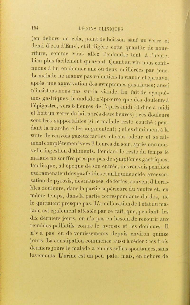 (en dehors de cela, point de boisson sauf un verre et demi d'eau d'Ems), et il digère cette quantité de nour- riture, comme vous allez l'cjitendre tout à l'heure, bien plus facilement qu'avant. Quant au vin nous conti- nuons à lui en donner une ou deux cuillèrées par jour. Le malade ne mange pas volontiers la viande et éprouve, après, une aggravation des symptômes gastriques; aussi n'insistons nous pas sur la viande. En fait de symptô- mes gastriques, le malade n'éprouve que des douleurs à l'épigastre, vers 5 heures de l'après-midi (il dme à midi et boit un verre de lait après deux heures) ; ces douleurs sont très supportables (si le malade reste couché ; pen- dant la marche elles augmentent) ; elles diminuent à la suite de renvois gazeux faciles et sans odeur et se cal- ment complètement vers 7 heures du soir, après une nou- velle ingestion d'ahments. Pendant le reste du temps le malade ne souffre presque pas de symptômes gastriques, tandis que, à l'époque de son entrée, des renvois pénibles qui ramenaient des gaz fétides et un liquide acide, avec sen- sation de pyrosis, des nausées, de fortes, souvent d'horri- bles douleurs, dans la partie supérieure du ventre et, en même temps, dans la partie correspondante du dos, ne le quittaient presque pas. L'amélioration de l'état du ma- lade est également attestée par ce fait, que, pendant les dix derniers jours, on n'a pas eu besoin de recourir aux remèdes paUiatifs contre le pyrosis et les douleurs. Il n'y a pas eu de vomissements depuis environ quinze jours. La constipation commence aussi à céder : ces trois derniers jours le malade a eu des selles spontanées, sans lavements. L'urine est un peu pâle, mais, en dehors de