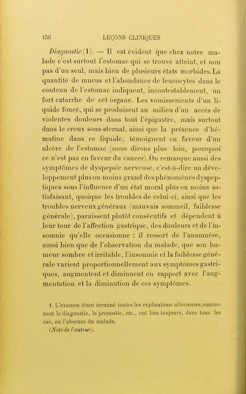 Diagnostic (i). — Il est évident que chez notre ma- lade c'est surtout l'estomac qui se trouve atteint, et non pas d'un seul, mais bien de plusieurs états morbides.La quantité de mucus et l'abondance de leucocytes dans le contenu de l'estomac indiquent, incontestablement, un fort catarrhe de cet organe. Les vomissements d'un li- quide foncé, qui se produisent au milieu d'un accès de violentes douleurs dans tout l'épigastre, mais surtout dans le creux sous-sternal, ainsi que la présence d'hé- matine dans ce liquide, témoignent en faveur d'un ulcère de l'estomac (nous dirons plus loin, pourquoi ce n'est pas en faveur du cancer). On remarque aussi des symptômes de dyspepsie nerveuse, c'est-à-dire un déve- loppement plus ou moins grand des phénomènes dyspep- tiques sous l'influence d'un état moral plus ou moins sa- tisfaisant, quoique les troubles de celui-ci, ainsi que les troubles nerveux g énéraux (mauvais sommeil, faiblesse générale), paraissent plutôt consécutifs et dépendent à leur tour de l'affection gastrique, des douleurs et de l'in- somnie qu'elle occasionne : il ressort de l'anamnèse, aussi bien que de l'observation du malade, que son hu- meur sombre et irritable, l'insomnie et la faiblesse géné- rale varient proportionnellement aux symptômes gastri- ques, augmentent et diminuent en rapport avec l'aug- mentation et la diminution de ces symptômes. i. L'examen étant termine toutes les explications ullérieures.concer- nant le diagnostic, le pronostic, etc., ont lieu toujours, dans tous les cas, en l'absence du malade. {Noie de Vautew).