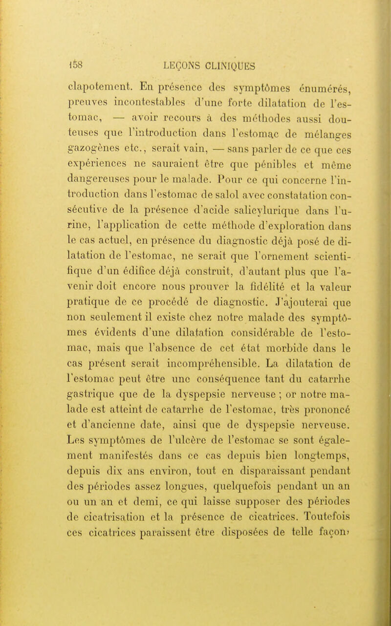 clapotement. En présence des symptômes énumérés, preuves incontestables d'une forte dilatation de l'es- tomac, — avoir recours à des méthodes aussi dou- teuses que l'introduction dans l'estomac de mélanges gazogènes etc., serait vain, — sans parler de ce que ces expériences ne sauraient être que pénibles et même dangereuses pour le malade. Pour ce qui concerne l'in- troduction dans l'estomac de salol avec constatation con- sécutive de la présence d'acide salicylurique dans l'u- rine, l'application de cette méthode d'exploration dans le cas actuel, en présence du diagnostic déjà posé de di- latation de l'estomac, ne serait que l'ornement scienti- fique d'un édifice déjà construit, d'autant plus que l'a- venir doit encore nous prouver la fidélité et la valeur pratique de ce procédé de diagnostic. J'ajouterai que non seulement il existe chez notre malade des symptô- mes évidents d'une dilatation considérable de l'esto- mac, mais que l'absence de cet état morbide dans le cas présent serait incompréhensible. La dilatation de l'estomac peut être une conséquence tant du catarrhe gastrique que de la dyspepsie nerveuse ; or notre ma- lade est atteint de catarrhe de l'estomac, très prononcé et d'ancienne date, ainsi que de dyspepsie nerveuse. Les symptômes de l'ulcère de l'estomac se sont égale- ment manifestés dans ce cas depuis bien longtemps, depuis dix ans environ, tout en disparaissant pendant des périodes assez longues, quelquefois pendant un an ou un an et demi, ce qui laisse supposer des périodes de cicatrisation et la présence de cicatrices. Toutefois ces cicatrices paraissent être disposées de telle façon»