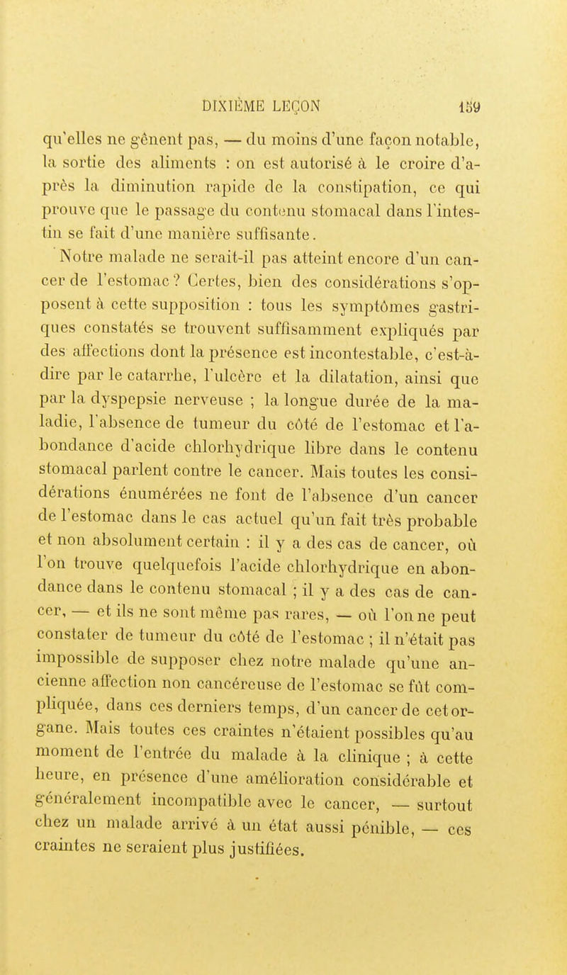 qu'elles ne g-êneiit pas, — du moins d'une façon notable, la sortie des aliments : on est autorisé à le croire d'a- près la diminution rapide de la constipation, ce qui prouve que le passage du cont(3nu stomacal dans l'intes- tin se fait d'une manière suffisante. Notre malade ne serait-il pas atteint encore d'un can- cer de l'estomac? Certes, bien des considérations s'op- posent à cette supposition : tous les symptômes gastri- ques constatés se trouvent suffisamment expliqués par des affections dont la présence est incontestable, c'est-à- dire par le catarrhe, l'ulcère et la dilatation, ainsi que par la dyspepsie nerveuse ; la longue durée de la ma- ladie, l'absence de tumeur du côté de l'estomac et l'a- bondance d'acide clilorhydrique libre dans le contenu stomacal parlent contre le cancer. Mais toutes les consi- dérations énumérées ne font de l'absence d'un cancer de l'estomac dans le cas actuel qu'un fait très probable et non absolument certain : il y a des cas de cancer, où l'on trouve quelquefois l'acide chlorhydrique en abon- dance dans le contenu stomacal ; il y a des cas de can- cer, — et ils ne sont même pas rares, — oCi Tonne peut constater de tumeur du côté de l'estomac ; il n'était pas impossible de supposer chez notre malade qu'une an- cienne affection non cancéreuse de l'estomac se fût com- pliquée, dans ces derniers temps, d'un cancer de cet or- gane. Mais toutes ces craintes n'étaient possibles qu'au moment de l'entrée du malade à la clinique ; à cette heure, en présence d'une amélioration considérable et généralement incompatible avec le cancer, — surtout chez un malade arrivé à un état aussi pénible, — ces craintes ne seraient plus justifiées.