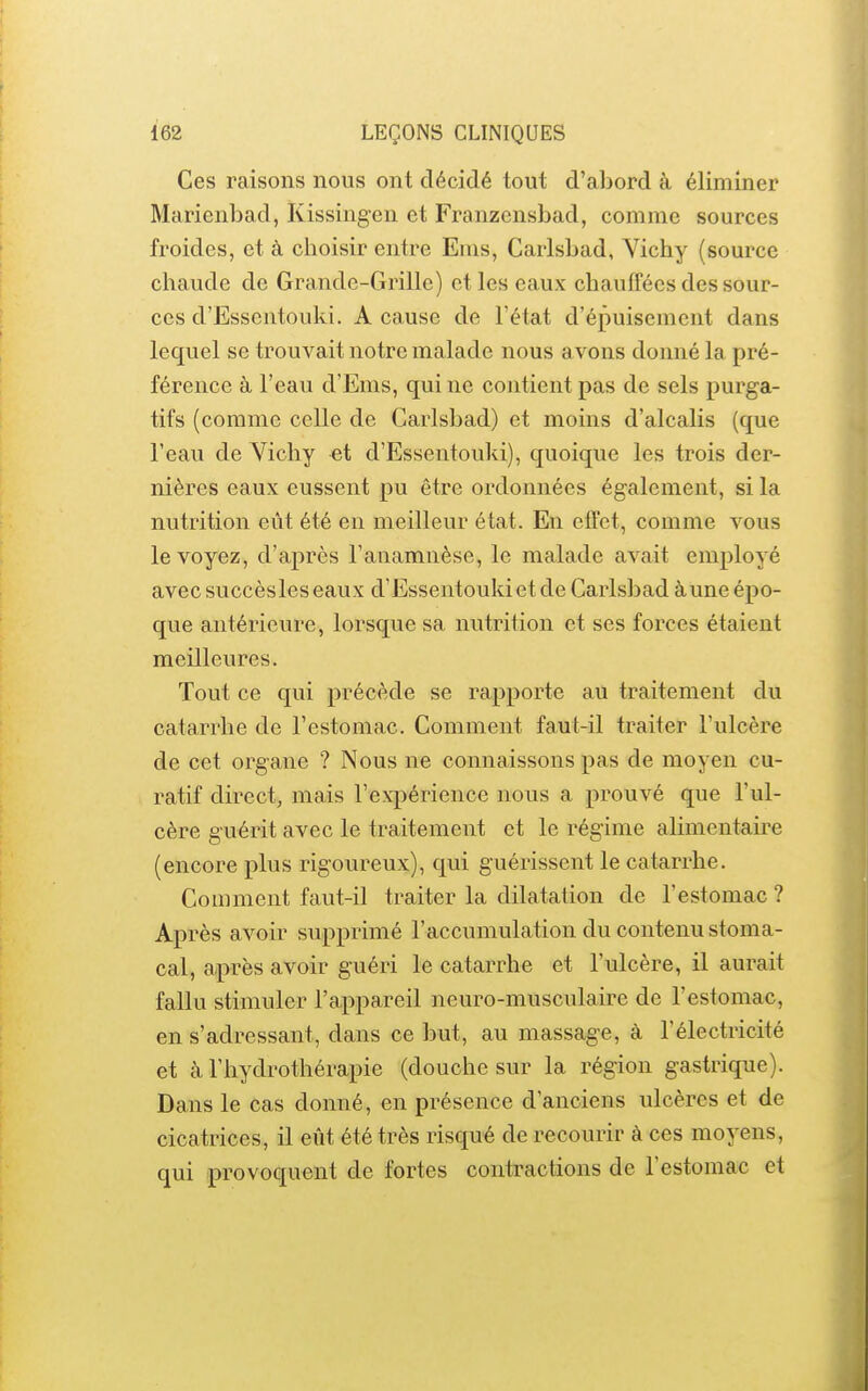 Ces raisons nous ont décidé tout d'abord à éliminer Marienbad, Kissing-en et Franzensbad, comme sources froides, et à choisir entre Enis, Carlsbad, Vichy (source chaude de Grande-Grille) et les eaux chauffées des sour- ces d'Essentouki. A cause de l'état d'épuisement dans lequel se trouvait notre malade nous avons donné la pré- férence à l'eau d'Ems, qui ne contient pas de sels purga- tifs (comme celle de Carlsbad) et moins d'alcalis (que l'eau de Yicliy et d'Essentouki), quoique les trois der- nières eaux eussent pu être ordonnées également, si la nutrition eût été en meilleur état. En effet, comme vous le voyez, d'après l'anamnèse, le malade avait employé avec succèsles eaux d'Essentouki et de Carlsbad àune épo- que antérieure, lorsque sa nutrition et ses forces étaient meilleures. Tout ce qui précède se rapporte au traitement du catarrhe de l'estomac. Comment faut-il traiter l'ulcère de cet organe ? Nous ne connaissons pas de moyen cu- ratif direct, mais l'expérience nous a prouvé que l'ul- cère guérit avec le traitement et le régime alimentaire (encore plus rigoureux), qui guérissent le catarrhe. Comment faut-il traiter la dilatation de l'estomac ? Après avoir supprimé l'accumulation du contenu stoma- cal, après avoir guéri le catarrhe et l'ulcère, il aurait fallu stimuler l'appareil neuro-musculaire de l'estomac, en s'adressant, dans ce but, au massage, à l'électricité et à l'hydrothérapie (douche sur la région gastrique). Dans le cas donné, en présence d'anciens ulcères et de cicatrices, il eût été très risqué de recourir à ces moyens, qui provoquent de fortes contractions de l'estomac et