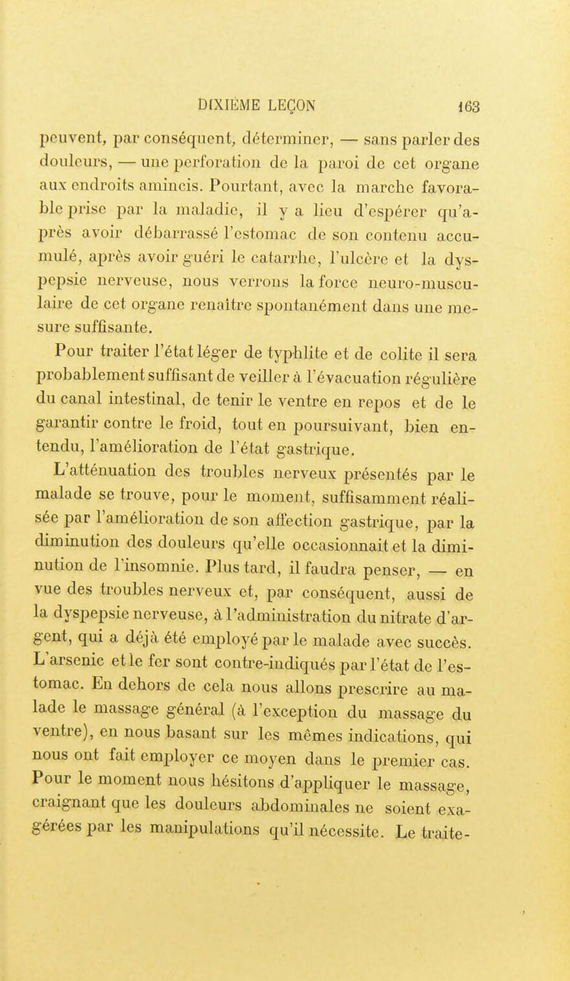 peuvent, par conséquent, déterminer, — sans parler des douleurs, — une perforation de la paroi de cet organe aux endroits amincis. Pourtant, avec la marche favora- ble prise par la maladie, il y a lieu d'espérer qu'a- près avoir débarrassé l'estomac de son contenu accu- mulé, après avoir guéri le catarrhe, l'ulcère et la dys- pepsie nerveuse, nous verrons la force neuro-muscu- laire de cet organe renaître spontanément dans une me- sure suffisante. Pour traiter l'état léger de typhlite et de colite il sera probablement suffisant de veiller à l'évacuation régulière du canal intestinal, de tenir le ventre en repos et de le garantir contre le froid, tout en poursuivant, bien en- tendu, l'amélioration de l'état gastrique. L'atténuation des troubles nerveux présentés par le malade se trouve, pour le moment, suffisamment réali- sée par l'amélioration de son afî'ection gastrique, par la diminution des douleurs qu'elle occasionnait et la dimi- nution de l'insomnie. Plus tard, il faudra penser, — en vue des troubles nerveux et, par conséquent, aussi de la dyspepsie nerveuse, à l'administration du nitrate d'ar- gent, qui a déjà été employé par le malade avec succès. L'arsenic elle fer sont contre-indiqués par l'état de l'es- tomac. En dehors de cela nous allons prescrire au ma- lade le massage général (à l'exception du massage du ventre), en nous basant sur les mêmes indications, qui nous ont fait employer ce moyen dans le premier cas. Pour le moment nous hésitons d'appliquer le massage, craignant que les douleurs abdominales ne soient exa- gérées par les manipulations qu'il nécessite. Le traite-