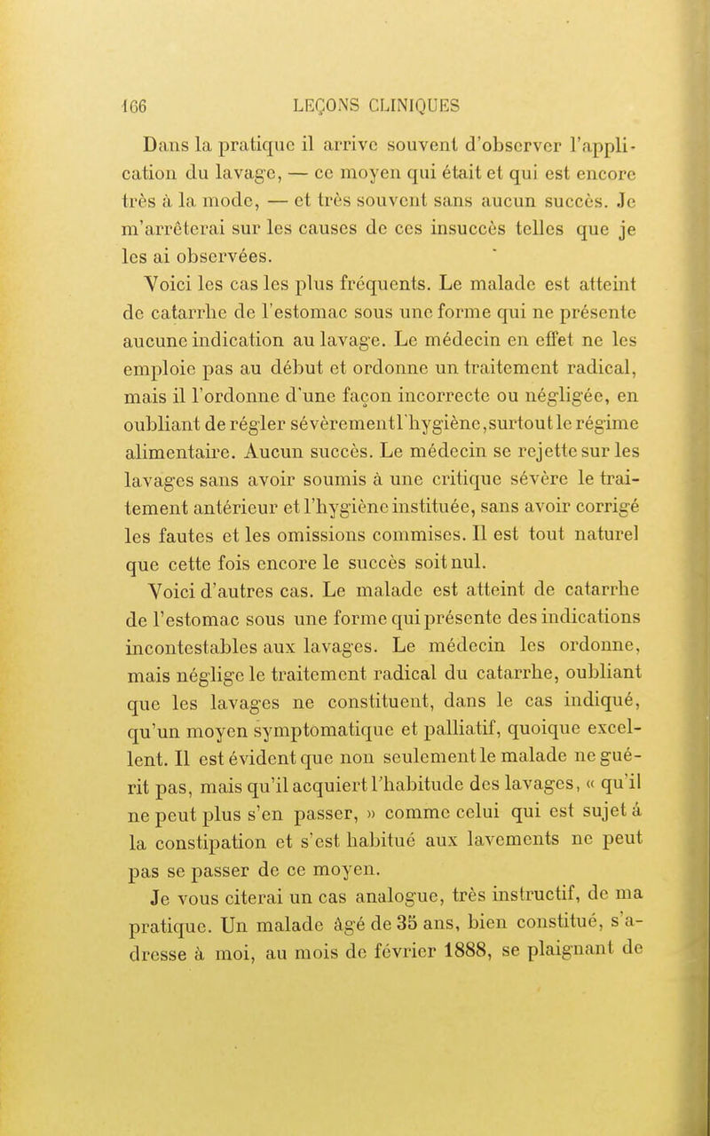 Dans la pratique il arrive souvent d'observer l'appli- cation du lavage, — ce moyen qui était et qui est encore très à la mode, — et très souvent sans aucun succès. Je m'arrêterai sur les causes de ces insuccès telles que je les ai observées. Voici les cas les plus fréquents. Le malade est atteint de catarrhe de l'estomac sous une forme qui ne présente aucune indication au lavage. Le médecin en effet ne les emploie pas au début et ordonne un traitement radical, mais il l'ordonne d'une façon incorrecte ou négligée, en oubliant de régler sévèrementriiygiène,surtoutle régime alimentaire. Aucun succès. Le médecin se rejette sur les lavages sans avoir soumis à une critique sévère le trai- tement antérieur et l'hygiène instituée, sans avoir corrigé les fautes et les omissions commises. Il est tout naturel que cette fois encore le succès soit nul. Voici d'autres cas. Le malade est atteint de catarrhe de l'estomac sous une forme qui présente des indications incontestables aux lavages. Le médecin les ordonne, mais néglige le traitement radical du catarrhe, oubliant que les lavages ne constituent, dans le cas indiqué, qu'un moyen symptômatique et palliatif, quoique excel- lent. Il est évident que non seulement le malade ne gué- rit pas, mais qu'il acquiert Thabitude des lavages, « qu'il ne peut plus s'en passer, » comme celui qui est sujet â la constipation et s'est habitué aux lavements ne peut pas se passer de ce moyen. Je vous citerai un cas analogue, très instructif, de ma pratique. Un malade âgé de 35 ans, bien constitué, s'a- dresse à moi, au mois de février 1888, se plaignant de