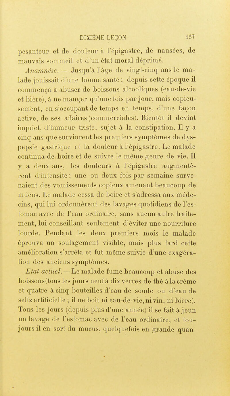 pesanteur et de douleur à Tépigastre, de nausées, de mauvais sommeil et d'un état moral déprimé. A namnèse. — Jusqu'à l'âge de vingt-cinq ans le ma- lade jouissait d'une bonne santé ; depuis cette époque il commença à abuser de boissons alcooliques (eau-de-vie et bière), à ne manger qu'une fois par jour, mais copieu- sement, en s'occupant de temps en temps, d'une façon active, de ses affaires (commerciales). Bientôt il devint inquiet, d'humeur triste, sujet à la constipation. Il y a cinq ans que survinrent les premiers symptômes de dys- pepsie gastrique et la douleur à l'épigastre. Le malade continua de boire et de suivre le même genre de vie. Il y a deux ans, les douleurs à l'épigastre augmentè- rent d'intensité ; une ou deux fois par semaine surve- naient des vomissements copieux amenant beaucoup de mucus. Le malade cessa de boire et s'adressa aux méde- cins, qui lui ordonnèrent des lavages quotidiens de l'es- tomac avec de l'eau ordinaire, sans aucun autre traite- ment, lui conseillant seulement d'éviter une nourriture lourde. Pendant les deux premiers mois le malade éprouva un soulagement visible, mais plus tard cette amélioration s'arrêta et fut même suivie d'une exagéra- tion des anciens symptômes. Etat actuel.—Le malade fume beaucoup et abuse des boissons(tous les jours neufà dixverres de thé àla crème et quatre à cinq bouteilles d'eau de soude ou d'eau de seltz artificielle ; il ne boit ni eau-de-vie, ni vin, ni bière). Tous les jours (depuis plus d'une année) il se fait à jeun un lavage de l'estomac avec de l'eau ordinaire, et tou- jours il en sort du mucus, quelquefois en grande quan-